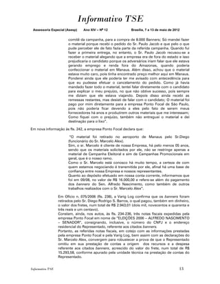 Informativo TSE
 Assessoria Especial (Asesp)     Ano XIV – No 12             Brasília, 7 a 13 de maio de 2012


                        comitê da campanha, para a compra de 8.000 Banners; Só mandei fazer
                        o material porque recebi o pedido do Sr. Paulo Jacob e que pelo o que
                        pude perceber ele de fato fazia parte da referida campanha. Quando fui
                        fazer a primeira entrega, no entanto, o Sr. Paulo Jacob recusou-se a
                        receber o material alegando que a empresa era de fora do estado e isso
                        prejudicaria o candidato porque os adversários iriam falar que ele estava
                        gerando emprego e renda fora do Amazonas, quando poderia
                        confeccionar o material em Manaus. Além disso, achou que o material
                        estava muito caro, pois tinha encontrado preço melhor aqui em Manaus.
                        Ponderei ainda que ele poderia ter me avisado com antecedência para
                        que eu pudesse efetuar o cancelamento do pedido. Como já havia
                        mandado fazer todo o material, tentei falar diretamente com o candidato
                        para explicar o meu prejuízo, no que não obtive sucesso, pois sempre
                        me diziam que ele estava viajando. Depois disso ainda recebi as
                        remessas restantes, mas desisti de falar com o candidato; O material foi
                        pago por mim diretamente para a empresa Ponto Focal de São Paulo,
                        pois não poderia ficar devendo a eles pelo fato de serem meus
                        fornecedores há anos e produzirem outros materiais que me interessam;
                        Como fiquei com o prejuízo, também não entreguei o material e dei
                        destinação para o lixo”.

Em nova informação às fls. 242, a empresa Ponto Focal declara que:

                         “O material foi retirado no aeroporto de Manaus pelo Sr.Diego
                        (funcionário do Sr. Marcelo Alex).
                        Sim, o sr. Marcelo é cliente de nossa Empresa, há pelo menos 05 anos,
                        sendo que os materiais solicitados por ele, não se restringe apenas a
                        material de Campanha Eleitoral e sim de Campanhas Promocionais em
                        geral, que é o nosso ramo.
                        Como o Sr. Marcelo está conosco há muito tempo, a certeza de com
                        quem estamos negociando é transmitida por ele, afinal há uma base de
                        confiança entre nossa Empresa e nossos representantes.
                        Quanto ao depósito efetuado em nossa conta corrente, informamos que
                        foi em 09/08, no valor de R$ 16.000,00 e refere-se além do pagamento
                        dos banners do Sen. Alfredo Nascimento, como também de outros
                        trabalhos realizados com o Sr. Marcelo Alex”.

                  Em Ofício n. 075/2006 (fls. 238), a Varig Log confirma que os banners foram
                  retirados pelo Sr. Diego Rodrigo S. Barros, o qual pagou, também em dinheiro,
                  o valor dos fretes, num total de R$ 2.943,01 (dois mil, novecentos e quarenta e
                  três reais e um centavo).
                  Constam, ainda, nos autos, às fls. 234-236, três notas fiscais expedidas pela
                  empresa Ponto Focal em nome de “ELEIÇÕES 2006 – ALFREDO NASCIMENTO
                  – SENADOR”, consignando, inclusive, o número do CNPJ e o endereço
                  residencial do Representado, referente aos citados banners.
                  Portanto, as referidas notas fiscais, em cotejo com as informações prestadas
                  pela empresa Ponto Focal e pela Varig Log, bem assim com as declarações do
                  Sr. Marcelo Alex, convergem para robustecer a prova de que o Representado
                  omitiu em sua prestação de contas a origem dos recursos e a despesa
                  referente aos citados banners, acrescido do valor do frete, num total de R$
                  15.293,58, conforme apurado pela unidade técnica na prestação de contas do
                  Representado.


Informativo TSE                                                                             13
 