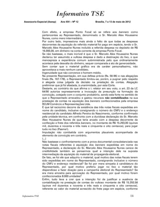 Informativo TSE
 Assessoria Especial (Asesp)     Ano XIV – No 12              Brasília, 7 a 13 de maio de 2012



                  Com efeito, a empresa Ponto Focal só se refere aos banners como
                  pertencentes ao Representado, denominado o Sr. Marcelo Alex Houssaine
                  Nunes, como mero intermediário.
                  Por outro lado, impressiona mais ainda o falto de que todas as despesas
                  decorrentes da aquisição do referido material foi pago em espécie, tendo o Sr.
                  Marcelo Alex Houssaine Nunes incluído a referida despesa no depósito de R$
                  16.000,00, em dinheiro na conta corrente da empresa Ponto Focal.
                  Se não bastasse, o mais incrível é que o Sr. Marcelo Alex Houssaine Nunes
                  declarou ter assumido a vultosa despesa e dado a destinação do lixo, o que
                  menospreza a experiência comum subministrada pelo que ordinariamente
                  acontece pela desvalia do dinheiro, sequer comparada a ato de generosidade.
                  Sem contar que o material gráfico era de caráter personalíssimo, não
                  aproveitava a mais nenhum candidato.
                  Ingenuidade que não convence o homem médio.
                  Na presente Representação, em sua defesa prévia (fls. 56-96) e nas alegações
                  finais (fls. 167-178), o Representado limitou-se, porém, a pugnar pelo respeito
                  à alegada coisa julgada da decisão na prestação de contas. Alegação
                  preliminar que já foi afastada, à unanimidade, por esta Corte.
                  Destarte, ao contrário do que afirma o i. relator em seu voto, o art. 23 da LC
                  64/90 autoriza expressamente a invocação da presunção na formação da
                  convicção, cotejado com o conjunto probatório, sendo esta forte no sentido de
                  que o Representado arrecadou e gastou recursos não contabilizados na sua
                  prestação de contas na aquisição dos banners confeccionados pela empresa
                  RCLM Comércio e Representações Ltda.
                  É que tal raciocínio decorre da existência das três notas fiscais expedidas em
                  nome do candidato, inclusive consignando o número do CNPJ e o endereço
                  residencial do candidato Alfredo Pereira do Nascimento, conforme confirmado
                  pela unidade técnica, em confronto com a duvidosa declaração do Sr. Marcelo
                  Alex Houssaine Nunes de que teria arcado com a despesa decorrente da
                  confecção e frete dos referidos banners, no montante de R$ 15.293,00 (quinze
                  mil, duzentos e noventa e três reais e cinquenta e oito centavos), para jogar
                  tudo no lixo (Pasme!).
                  Imputação não combatida com argumentos plausíveis acompanhada de
                  elemento de convicção em contrário.
                  (...)
                  Não bastasse o confrontamento com a prova documental consubstanciada nas
                  notas fiscais referentes à aquisição dos banners expedidas em nome do
                  Representado, a declaração do Sr. Marcelo Alex Houssaine Nunes carece de
                  credibilidade também se pensarmos qual a intenção dele na suposta
                  intermediação da aquisição do material de propaganda eleitoral.
                  De fato, se foi ele que adquiriu o material, qual motivo das notas fiscais terem
                  sido expedidas em nome do Representado, consignando inclusive o número
                  do CNPJ e endereço residencial? Se foi por mera simpatia à candidatura do
                  Representado, por qual motivo preferiu jogar no lixo o material tão
                  dispendioso a fazer doação para a campanha eleitoral do Representado? Se
                  era mera amostra para aprovação do Representado, por qual motivo foram
                  confeccionados 8.000 unidades?
                  Enfim, tudo leva a crer que a intenção foi de justificar a ausência de
                  contabilização na prestação de contas do vultoso montante de R$ 15.293.58
                  (quinze mil duzentos e noventa e três reais e cinquenta e oito centavos),
                  referente ao valor do material acrescido do frete pago em espécie, conforme

Informativo TSE                                                                              14
 