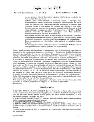 Informativo TSE
 Assessoria Especial (Asesp)     Ano XIV – No 12               Brasília, 7 a 13 de maio de 2012


                  comprovantes de retirada do material expedido pela Varig Log constantes do
                  memorial dos Representantes.
                  Portanto, tenho como satisfeita a convicção quanto à aquisição pelo
                  Representado do referido material de propaganda eleitoral através das notas
                  fiscais em confronto com a fragilidade da mera alegação do Sr. Marcelo Alex
                  Houssaine Nunes, o qual sequer foi chamado para provar o que alega,
                  demonstrando, por exemplo, como pagou a despesa, sujeitando-o, por si só, à
                  responsabilização pela possível prática do crime previsto no art. 350 do Código
                  Eleitoral,  referente   à    falsidade   ideológica,   com     fins    eleitorais,
                  independentemente do resultado da presente lide.
                  Mais uma vez, entendo que restou provada a captação de recursos e realização
                  de gastos eleitorais pelo Representado Alfredo Pereira do Nascimento, agora
                  evidenciado pelo uso do mecanismo da chamada despesa não contabilizada.
                  Como consequência, não foi emitido o recibo eleitoral em relação à aludida
                  despesa.
                  No mesmo passo, restou evidenciado que o candidato não declarou em sua
                  prestação de contas o referido gasto e o seu financiamento.

Pinço a notícia de haver sido formalizada a representação em 6 de dezembro de 2006, datando
o julgamento das contas do candidato, ora recorrido, de 12 de dezembro de 2006. Nota-se que
ocorreram a arrecadação de recursos e a realização de gastos da campanha eleitoral antes da
inscrição no CNPJ, não tendo sido as despesas escrituradas e informadas à Justiça Eleitoral,
tampouco precedidas de abertura de conta para a movimentação financeira da campanha.
É elucidativa a referência ao depoimento de Marcelo Alex consignando que o pedido de
confecção do material partiu do Senhor Paulo Jacob, que se identificou como uma das pessoas
que trabalhavam no comitê da campanha do recorrido. Esse depoimento, contido no voto
divergente, não foi alvo de desqualificação pela ilustrada maioria. Dele consta que Marcelo
Alex, o intermediário, a pedido do Senhor Paulo Jacob, seria cliente da gráfica inclusive quanto
a outros materiais alusivos a campanhas promocionais. No voto, fez-se referência ainda ao fato
de haver, no processo, “às fls. 234-236, três notas fiscais expedidas pela empresa Ponto Focal
em nome de „ELEIÇÕES 2006 – ALFREDO NASCIMENTO – SENADOR‟, consignando, inclusive,
o número do CNPJ e o endereço residencial do Representado, referente aos citados banners”
(folha 280). A empresa gráfica teria apontado a quem pertenceria o material, indicando como
intermediário o Senhor Marcelo Alex Houssaine Nunes.
Ante o contexto, provejo o recurso especial, para julgar procedente a representação, cassando
o diploma do recorrido, nos termos do artigo 30-A, § 2º, da Lei nº 9.504/1997.
É como voto.

                                        PEDIDO DE VISTA

A SENHORA MINISTRA NANCY ANDRIGHI: Senhor Presidente, eu havia feito um pequeno
resumo, separei as quatros principais indagações, mas, diante do alentado e sempre profundo
voto do eminente Ministro Marco Aurélio, penso que devo verificar novamente, se Sua
Excelência concordar, peço vista dos autos.
O SENHOR MINISTRO MARCO AURÉLIO (Relator): Senhor Presidente, talvez fosse interessante
definirmos se o recurso é ordinário ou especial.
A SENHORA MINISTRA NANCY ANDRIGHI: Penso ser muito importante.
O SENHOR MINISTRO RICARDO LEWANDOWSKI (presidente): Então vamos colocar essa
questão em pauta, porque trata-se evidentemente do aprofundamento do exame de fatos e
provas.
Consulto se há divergência? Não há divergência. A Corte recebeu o recurso como ordinário,
por unanimidade.

Informativo TSE                                                                               15
 