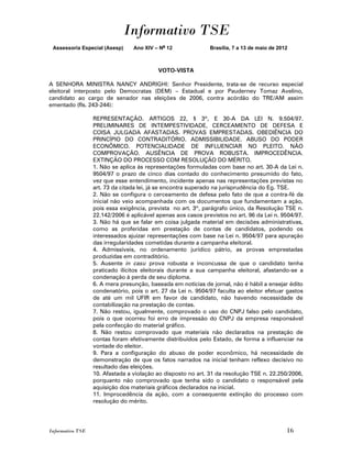 Informativo TSE
 Assessoria Especial (Asesp)     Ano XIV – No 12              Brasília, 7 a 13 de maio de 2012



                                          VOTO-VISTA

A SENHORA MINISTRA NANCY ANDRIGHI: Senhor Presidente, trata-se de recurso especial
eleitoral interposto pelo Democratas (DEM) – Estadual e por Pauderney Tomaz Avelino,
candidato ao cargo de senador nas eleições de 2006, contra acórdão do TRE/AM assim
ementado (fls. 243-244):

                  REPRESENTAÇÃO. ARTIGOS 22, § 3º, E 30-A DA LEI N. 9.504/97.
                  PRELIMINARES DE INTEMPESTIVIDADE, CERCEAMENTO DE DEFESA E
                  COISA JULGADA AFASTADAS. PROVAS EMPRESTADAS. OBEDIÊNCIA DO
                  PRINCÍPIO DO CONTRADITÓRIO. ADMISSIBILIDADE. ABUSO DO PODER
                  ECONÔMICO. POTENCIALIDADE DE INFLUENCIAR NO PLEITO. NÃO
                  COMPROVAÇÃO. AUSÊNCIA DE PROVA ROBUSTA. IMPROCEDÊNCIA.
                  EXTINÇÃO DO PROCESSO COM RESOLUÇÃO DO MÉRITO.
                  1. Não se aplica às representações formuladas com base no art. 30-A da Lei n.
                  9504/97 o prazo de cinco dias contado do conhecimento presumido do fato,
                  vez que esse entendimento, incidente apenas nas representações previstas no
                  art. 73 da citada lei, já se encontra superado na jurisprudência do Eg. TSE.
                  2. Não se configura o cerceamento de defesa pelo fato de que a contra-fé da
                  inicial não veio acompanhada com os documentos que fundamentam a ação,
                  pois essa exigência, prevista no art. 3º, parágrafo único, da Resolução TSE n.
                  22.142/2006 é aplicável apenas aos casos previstos no art. 96 da Lei n. 9504/97.
                  3. Não há que se falar em coisa julgada material em decisões administrativas,
                  como as proferidas em prestação de contas de candidatos, podendo os
                  interessados ajuizar representações com base na Lei n. 9504/97 para apuração
                  das irregularidades cometidas durante a campanha eleitoral.
                  4. Admissíveis, no ordenamento jurídico pátrio, as provas emprestadas
                  produzidas em contraditório.
                  5. Ausente in casu prova robusta e inconcussa de que o candidato tenha
                  praticado ilícitos eleitorais durante a sua campanha eleitoral, afastando-se a
                  condenação à perda de seu diploma.
                  6. A mera presunção, baseada em notícias de jornal, não é hábil a ensejar édito
                  condenatório, pois o art. 27 da Lei n. 9504/97 faculta ao eleitor efetuar gastos
                  de até um mil UFIR em favor de candidato, não havendo necessidade de
                  contabilização na prestação de contas.
                  7. Não restou, igualmente, comprovado o uso do CNPJ falso pelo candidato,
                  pois o que ocorreu foi erro de impressão do CNPJ da empresa responsável
                  pela confecção do material gráfico.
                  8. Não restou comprovado que materiais não declarados na prestação de
                  contas foram efetivamente distribuídos pelo Estado, de forma a influenciar na
                  vontade do eleitor.
                  9. Para a configuração do abuso de poder econômico, há necessidade de
                  demonstração de que os fatos narrados na inicial tenham reflexo decisivo no
                  resultado das eleições.
                  10. Afastada a violação ao disposto no art. 31 da resolução TSE n. 22.250/2006,
                  porquanto não comprovado que tenha sido o candidato o responsável pela
                  aquisição dos materiais gráficos declarados na inicial.
                  11. Improcedência da ação, com a consequente extinção do processo com
                  resolução do mérito.




Informativo TSE                                                                              16
 