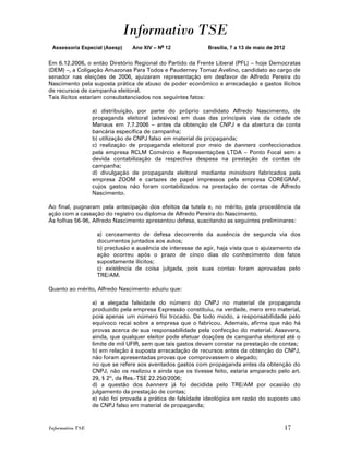 Informativo TSE
 Assessoria Especial (Asesp)     Ano XIV – No 12             Brasília, 7 a 13 de maio de 2012


Em 6.12.2006, o então Diretório Regional do Partido da Frente Liberal (PFL) – hoje Democratas
(DEM) –, a Coligação Amazonas Para Todos e Pauderney Tomaz Avelino, candidato ao cargo de
senador nas eleições de 2006, ajuizaram representação em desfavor de Alfredo Pereira do
Nascimento pela suposta prática de abuso de poder econômico e arrecadação e gastos ilícitos
de recursos de campanha eleitoral.
Tais ilícitos estariam consubstanciados nos seguintes fatos:

                  a) distribuição, por parte do próprio candidato Alfredo Nascimento, de
                  propaganda eleitoral (adesivos) em duas das principais vias da cidade de
                  Manaus em 7.7.2006 – antes da obtenção de CNPJ e da abertura da conta
                  bancária específica de campanha;
                  b) utilização de CNPJ falso em material de propaganda;
                  c) realização de propaganda eleitoral por meio de banners confeccionados
                  pela empresa RCLM Comércio e Representações LTDA – Ponto Focal sem a
                  devida contabilização da respectiva despesa na prestação de contas de
                  campanha;
                  d) divulgação de propaganda eleitoral mediante minidoors fabricados pela
                  empresa ZOOM e cartazes de papel impressos pela empresa COREGRAF,
                  cujos gastos não foram contabilizados na prestação de contas de Alfredo
                  Nascimento.

Ao final, pugnaram pela antecipação dos efeitos da tutela e, no mérito, pela procedência da
ação com a cassação do registro ou diploma de Alfredo Pereira do Nascimento.
Às folhas 56-96, Alfredo Nascimento apresentou defesa, suscitando as seguintes preliminares:

                   a) cerceamento de defesa decorrente da ausência de segunda via dos
                   documentos juntados aos autos;
                   b) preclusão e ausência de interesse de agir, haja vista que o ajuizamento da
                   ação ocorreu após o prazo de cinco dias do conhecimento dos fatos
                   supostamente ilícitos;
                   c) existência de coisa julgada, pois suas contas foram aprovadas pelo
                   TRE/AM.

Quanto ao mérito, Alfredo Nascimento aduziu que:

                  a) a alegada falsidade do número do CNPJ no material de propaganda
                  produzido pela empresa Expressão constituiu, na verdade, mero erro material,
                  pois apenas um número foi trocado. De todo modo, a responsabilidade pelo
                  equívoco recai sobre a empresa que o fabricou. Ademais, afirma que não há
                  provas acerca de sua responsabilidade pela confecção do material. Assevera,
                  ainda, que qualquer eleitor pode efetuar doações de campanha eleitoral até o
                  limite de mil UFIR, sem que tais gastos devam constar na prestação de contas;
                  b) em relação à suposta arrecadação de recursos antes da obtenção do CNPJ,
                  não foram apresentadas provas que comprovassem o alegado;
                  no que se refere aos aventados gastos com propaganda antes da obtenção do
                  CNPJ, não os realizou e ainda que os tivesse feito, estaria amparado pelo art.
                  29, § 2º, da Res.-TSE 22.250/2006;
                  d) a questão dos banners já foi decidida pelo TRE/AM por ocasião do
                  julgamento da prestação de contas;
                  e) não foi provada a prática de falsidade ideológica em razão do suposto uso
                  de CNPJ falso em material de propaganda;


Informativo TSE                                                                             17
 