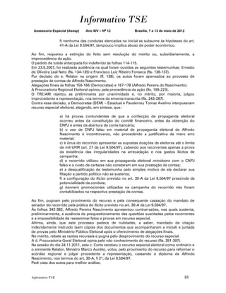 Informativo TSE
 Assessoria Especial (Asesp)     Ano XIV – No 12             Brasília, 7 a 13 de maio de 2012


                  f) nenhuma das condutas elencadas na inicial se subsume às hipóteses do art.
                  41-A da Lei 9.504/97, tampouco implica abuso de poder econômico.

Ao fim, requereu a extinção do feito sem resolução do mérito ou, subsidiariamente, a
improcedência da ação.
O pedido de tutela antecipada foi indeferido às folhas 114-115.
Em 23.5.2007, foi realizada audiência na qual foram ouvidas as seguintes testemunhas: Ernesto
de Oliveira Leal Neto (fls. 134-135) e Francisco Luiz Ribeiro Fonseca (fls. 136-137).
Por decisão do e. Relator na origem (fl. 138), os autos foram apensados ao processo de
prestação de contas de Alfredo Nascimento.
Alegações finais às folhas 159-166 (Democratas) e 167-178 (Alfredo Pereira do Nascimento).
A Procuradoria Regional Eleitoral opinou pela procedência da ação (fls. 199-223).
O TRE/AM rejeitou as preliminares por unanimidade e, no mérito, por maioria, julgou
improcedente a representação, nos termos da ementa transcrita (fls. 243-287).
Contra essa decisão, o Democratas (DEM) – Estadual e Pauderney Tomaz Avelino interpuseram
recurso especial eleitoral, alegando, em síntese, que:

                  a) há provas contundentes de que a confecção de propaganda eleitoral
                  ocorreu antes da constituição do comitê financeiro, antes da obtenção do
                  CNPJ e antes da abertura da conta bancária;
                  b) o uso de CNPJ falso em material de propaganda eleitoral de Alfredo
                  Nascimento é incontroverso, não procedendo a justificativa de mero erro
                  material;
                  c) é ônus do recorrido apresentar as supostas doações de eleitores até o limite
                  de mil UFIR (art. 27 da Lei 9.504/97), cabendo aos recorrentes apenas a prova
                  da existência das irregularidades na arrecadação e nos gastos ilícitos de
                  campanha;
                  d) o recorrido utilizou em sua propaganda eleitoral minidoors com o CNPJ
                  falso e o custo de cartazes não constaram em sua prestação de contas;
                  e) a desqualificação de testemunha pelo simples motivo de ela declarar sua
                  filiação a partido político não se sustenta;
                  f) a configuração do ilícito previsto no art. 30-A da Lei 9.504/97 prescinde da
                  potencialidade da conduta;
                  g) banners promocionais utilizados na campanha do recorrido não foram
                  contabilizados na respectiva prestação de contas.

Ao fim, pugnam pelo provimento do recurso e pela consequente cassação do mandato de
senador do recorrido pela prática do ilícito previsto no art. 30-A da Lei 9.504/97.
Às folhas 342-382, Alfredo Pereira Nascimento apresentou contrarrazões, nas quais sustenta,
preliminarmente, a ausência de prequestionamento das questões suscitadas pelos recorrentes
e a impossibilidade de reexaminar fatos e provas em recurso especial.
Afirma, ainda, que este processo padece de nulidades, a saber, mandado de citação
indevidamente instruído (sem cópias dos documentos que acompanharam a inicial) e juntada
de provas pelo Ministério Público Eleitoral após o oferecimento de alegações finais.
No mérito, rebate as razões recursais e pugna pelo desprovimento do recurso especial.
A d. Procuradoria-Geral Eleitoral opina pelo não conhecimento do recurso (fls. 391-397).
Na sessão do dia 24.11.2011, esta c. Corte recebeu o recurso especial eleitoral como ordinário e
o eminente Relator, Ministro Marco Aurélio, votou pelo provimento do recurso para reformar o
acórdão regional e julgar procedente a representação, cassando o diploma de Alfredo
Nascimento, nos termos do art. 30-A, § 2º, da Lei 9.504/97.
Pedi vista dos autos para melhor análise.


Informativo TSE                                                                             18
 