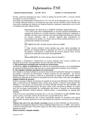 Informativo TSE
 Assessoria Especial (Asesp)     Ano XIV – No 12               Brasília, 7 a 13 de maio de 2012


De fato, conforme assentado por esta c. Corte na sessão do dia 24.11.2011, o recurso cabível
na espécie é o recurso ordinário.
Com efeito, da interpretação conjunta do art. 121, § 4º, III1, da Constituição com o art. 276, II, a,
do Código Eleitoral2 decorre a conclusão de que cabe recurso ordinário contra decisão que
versa sobre expedição de diploma em eleições federais e estaduais, exatamente como ocorre
na hipótese dos autos. Nesse sentido:

                  Representação. Art. 30-A da Lei nº 9.504/97. Candidato. Ilegitimidade ativa.
                  1. Se o feito versa sobre inelegibilidade, ou envolve eventual possibilidade de
                  cassação de diploma ou mandato atinente a eleições federais ou estaduais, a
                  hipótese recursal contra a decisão dos Tribunais Regionais Eleitorais é sempre
                  de recurso ordinário, seja o acórdão regional pela procedência ou
                  improcedência do pedido, ou mesmo que se tenha acolhido preliminar com a
                  consequente extinção do processo.
                  [...]
                  (RO 1498/ES, Rel. Min. Arnaldo Versiani, DJe de 3.4.2009)
                  [...]
                  1. Cabe recurso ordinário contra decisão que versa sobre expedição de
                  diploma em eleições federais e estaduais (art. 276, II, a, do Código Eleitoral).
                  Na espécie, é admissível o recebimento do recurso especial como recurso
                  ordinário por aplicação do princípio da fungibilidade.
                  [...]
                  (REspe 6469-84/SP, de minha relatoria, DJe de 24.8.2011)

Na espécie, é admissível o recebimento do recurso especial como recurso ordinário por
aplicação do princípio da fungibilidade, tal como decidido pelo Plenário.
I – Das preliminares suscitadas pelo recorrido em contrarrazões.
Inicialmente, rejeito as preliminares de ausência de prequestionamento e de impossibilidade
de reexame de fatos e provas, haja vista que o recurso especial foi recebido como ordinário.
II – Das alegadas nulidades apontadas nas contrarrazões.
Com relação à aventada nulidade do processo decorrente da insuficiente instrução do mandado
de citação, o recorrido não demonstrou o efetivo prejuízo por ele suportado – art. 219 do
Código Eleitoral3. Ao contrário, conforme se depreende da defesa de folhas 56-96, Alfredo
Nascimento defendeu-se de todas as imputações que lhe foram feitas, razão pela qual rejeito a
alegada nulidade do processo.
Quanto à suposta nulidade proveniente da juntada de provas pelo Ministério Público Eleitoral
após o oferecimento de alegações finais, verifico que, de fato, o Parquet emitiu parecer (fls.
199-223) e a ele anexou os documentos de folhas 224-235 extraídos da AIJE 36/2006, cujo
investigado era Alfredo Nascimento. Os autos, então, foram conclusos ao Relator na origem
sem que houvesse oportunidade de manifestação das partes a respeito da documentação
juntada pelo Ministério Público Eleitoral. Posteriormente, a representação foi julgada pelo
TRE/AM.
Trata-se de prova emprestada produzida sob o crivo do contraditório na AIJE 36/2006. Desse
modo, a prova, a princípio, é lícita, de acordo com a jurisprudência do c. STF 4.
Por outro lado, considerando que a prova emprestada ingressa no processo como prova
documental5, as partes deveriam ter tido vista desses documentos, nos termos do art. 398 do
CPC6.
Todavia, isso, por si só, não macula o processo porque os fatos referidos nos documentos –
realização de propaganda eleitoral em favor de Alfredo Nascimento em 7.7.2006 – são notórios,
conforme consignado pelo Tribunal de origem (fl. 275). Assim, tais provas são prescindíveis ao
deslinde da causa.
Afasto, portanto, a alegada nulidade.

Informativo TSE                                                                               19
 