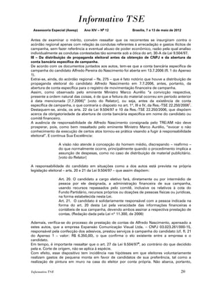Informativo TSE
 Assessoria Especial (Asesp)     Ano XIV – No 12              Brasília, 7 a 13 de maio de 2012


Antes de examinar o mérito, convém ressaltar que os recorrentes se insurgiram contra o
acórdão regional apenas com relação às condutas referentes à arrecadação e gastos ilícitos de
campanha, sem fazer referência a eventual abuso de poder econômico, razão pela qual analiso
individualmente as condutas contestadas tão somente sob a ótica do art. 30-A da Lei 9.504/97.
III – Da distribuição de propaganda eleitoral antes da obtenção de CNPJ e da abertura da
conta bancária específica de campanha.
De acordo com os documentos juntados aos autos, tem-se que a conta bancária específica de
campanha do candidato Alfredo Pereira do Nascimento foi aberta em 13.7.2006 (fl. 1 do Apenso
1).
Extrai-se, ainda, do acórdão regional – fls. 275 – que é fato notório que houve a distribuição de
propaganda eleitoral do candidato Alfredo Nascimento em 7.7.2006, antes, portanto, da
abertura de conta específica para o registro de movimentação financeira de campanha.
Assim, como observado pelo eminente Ministro Marco Aurélio “a convicção respectiva,
presente a ordem natural das coisas, é de que a feitura do material ocorreu em período anterior
à data mencionada [7.7.2006]” [voto do Relator], ou seja, antes da existência de conta
específica de campanha, o que contraria o disposto no art. 1º, III e IV, da Res.-TSE 22.250/20067.
Destaquem-se, ainda, os arts. 22 da Lei 9.504/97 e 10 da Res.-TSE 22.250/2006, que dispõem
acerca da obrigatoriedade da abertura de conta bancária específica em nome do candidato ou
comitê financeiro.
A ausência de responsabilidade de Alfredo Nascimento consignada pelo TRE/AM não deve
prosperar, pois, como bem ressaltado pelo eminente Ministro Marco Aurélio, “evocar o não
conhecimento da execução de certos atos tornou-se prática visando a fugir à responsabilidade
eleitoral”. E continua Sua Excelência:

                  A visão não atende à concepção do homem médio, discrepando – reafirmo –
                  do que normalmente ocorre, principalmente quando o procedimento implica a
                  assunção de despesas, como no caso de distribuição de material publicitário.
                  [voto do Relator]

A responsabilidade do candidato em situações como a dos autos está prevista na própria
legislação eleitoral – arts. 20 e 21 da Lei 9.504/97 – que assim dispõem:

                  Art. 20. O candidato a cargo eletivo fará, diretamente ou por intermédio de
                  pessoa por ele designada, a administração financeira de sua campanha,
                  usando recursos repassados pelo comitê, inclusive os relativos à cota do
                  Fundo Partidário, recursos próprios ou doações de pessoas físicas ou jurídicas,
                  na forma estabelecida nesta Lei.
                  Art. 21. O candidato é solidariamente responsável com a pessoa indicada na
                  forma do art. 20 desta Lei pela veracidade das informações financeiras e
                  contábeis de sua campanha, devendo ambos assinar a respectiva prestação de
                  contas. (Redação dada pela Lei nº 11.300, de 2006)

Ademais, verifica-se do processo de prestação de contas de Alfredo Nascimento, apensado a
estes autos, que a empresa Expansão Comunicação Visual Ltda. – CNPJ 03.023.261/000-15,
responsável pela confecção dos adesivos, prestou serviços à campanha do candidato (cf. fl. 21
do Apenso 1 – valor: R$ 6.350,00), o que confirma o elo existente entre a empresa e o
candidato.
Em tempo, é importante ressaltar que o art. 27 da Lei 9.504/97 8, ao contrário do que decidido
pela e. Corte de origem, não se aplica à espécie.
Com efeito, esse dispositivo tem incidência nas hipóteses em que eleitores voluntariamente
realizam gastos de pequena monta em favor de candidatos de sua preferência, tal como a
realização de pintura em muro na casa do eleitor por conta própria. Não abarca, portanto,

Informativo TSE                                                                              20
 
