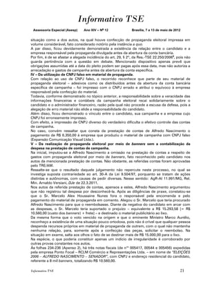 Informativo TSE
 Assessoria Especial (Asesp)    Ano XIV – No 12               Brasília, 7 a 13 de maio de 2012


situação como a dos autos, na qual houve confecção de propaganda eleitoral impressa em
volume considerável, fato considerado notório pela instância a quo.
A par disso, ficou devidamente demonstrada a existência da relação entre o candidato e a
empresa responsável pela propaganda divulgada antes da abertura da conta bancária.
Por fim, é de se afastar a alegada incidência do art. 29, § 2º, da Res.-TSE 22.250/20069, pois não
guarda pertinência com a questão em debate. Mencionado dispositivo apenas prevê que
obrigações assumidas até a data do pleito podem ser pagas após essa data, mas não autoriza a
arrecadação e gastos de campanha antes da abertura da conta específica.
IV – Da utilização de CNPJ falso em material de propaganda.
Com relação ao uso de CNPJ falso, o recorrido reconhece que parte de seu material de
propaganda eleitoral – adesivos como os distribuídos antes da abertura da conta bancária
específica de campanha – foi impresso com o CNPJ errado e atribui o equívoco à empresa
responsável pela confecção do material.
Todavia, conforme demonstrado no tópico anterior, a responsabilidade sobre a veracidade das
informações financeiras e contábeis da campanha eleitoral recai solidariamente sobre o
candidato e o administrador financeiro, razão pela qual não procede a escusa da defesa, pois a
alegação de erro material não elide a responsabilidade do candidato.
Além disso, ficou demonstrado o vínculo entre o candidato, sua campanha e a empresa cujo
CNPJ foi erroneamente impresso.
Com efeito, a impressão de CNPJ diverso do verdadeiro dificulta o efetivo controle das contas
de campanha.
No caso, convém ressaltar que consta da prestação de contas de Alfredo Nascimento o
pagamento de R$ 6.350,00 à empresa que produziu o material de campanha com CNPJ falso
(Expansão Comunicação Visual Ltda.).
V – Da realização de propaganda eleitoral por meio de banners sem a contabilização da
despesa na prestação de contas de campanha.
Na inicial, imputou-se a Alfredo Nascimento a omissão na prestação de contas a respeito de
gastos com propaganda eleitoral por meio de banners, fato reconhecido pelo candidato nos
autos da mencionada prestação de contas. Não obstante, as referidas contas foram aprovadas
pelo TRE/AM.
Ressalte-se que o resultado daquele julgamento não repercute neste processo, no qual se
investiga suposta contrariedade ao art. 30-A da Lei 9.504/97, porquanto se tratam de ações
distintas e autônomas, com causas de pedir diversas. Nesse sentido: AgR-AI 11.991/MG, Rel.
Min. Arnaldo Versiani, DJe de 22.3.2011.
Nos autos da referida prestação de contas, apensos a estes, Alfredo Nascimento argumentou
que não registrou tal despesa por desconhecê-la. Após as diligências de praxe, constatou-se
que o Sr. Marcelo Alex Houssaine Nunes fora o responsável pela encomenda e pelo
pagamento do material de propaganda em comento. Alegou o Sr. Marcelo que teria procurado
Alfredo Nascimento para que o reembolsasse. Diante da negativa do candidato em arcar com
as despesas, o Sr. Marcelo teria suportado o prejuízo – equivalente a R$ 15.293,58 [= R$
10.560,00 (custo dos banners) + frete] – e destinado o material publicitário ao lixo.
Da mesma forma que o voto vencido na origem e que o eminente Ministro Marco Aurélio,
reconheço a existência de uma situação pouco ortodoxa, pois não é crível que qualquer pessoa
despenda recursos próprios em material de propaganda de outrem, com o qual não mantenha
nenhuma relação, para, somente após a confecção das peças, solicitar o reembolso. Na
situação em exame, salta aos olhos o fato de se destinar mais de R$ 15.000,00 para o lixo.
Na espécie, o que poderia constituir apenas um indício de irregularidade é corroborado por
outras provas constantes nos autos.
Às folhas 234-236 (Apenso 2), há três notas fiscais (de nos 005417, 00544 e 005456) expedidas
pela empresa Ponto Focal – RCLM Comércio e Representações Ltda. – em nome de “ELEIÇÕES
2006 – ALFREDO NASCIMENTO – SENADOR”, com CNPJ e endereço residencial do candidato,
referente a 8 mil banners, totalizando R$ 10.560,00.

Informativo TSE                                                                              21
 