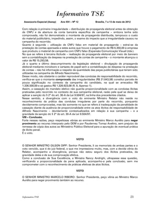 Informativo TSE
 Assessoria Especial (Asesp)   Ano XIV – No 12             Brasília, 7 a 13 de maio de 2012


Com relação à primeira irregularidade – distribuição de propaganda eleitoral antes da obtenção
de CNPJ e da abertura da conta bancária específica de campanha – embora tenha sido
comprovada, não foi demonstrado o montante da propaganda distribuída, tampouco o custo
do material publicitário, impedindo, assim, o exame do impacto que a irregularidade causou na
campanha do recorrido.
Quanto à segunda – utilização de CNPJ falso em material de propaganda – extrai-se da
prestação de contas apensada a estes autos que houve o pagamento de R$ 6.350,00 à empresa
que produziu o material de campanha com CNPJ falso (Expansão Comunicação Visual Ltda.).
No que se refere à terceira ilicitude – realização de propaganda eleitoral por meio de banners
sem a contabilização da despesa na prestação de contas de campanha – o montante alcançou o
valor de R$ 15.293,58.
Já o quarto e último descumprimento da legislação eleitoral – divulgação de propaganda
eleitoral mediante minidoors e cartazes de papel sem a contabilização da despesa na prestação
de contas – não há informação a respeito da quantidade das peças publicitárias que teriam sido
utilizadas na campanha de Alfredo Nascimento.
Desse modo, não obstante o caráter reprovável das condutas de responsabilidade do recorrido,
verifica-se que o montante comprovado das irregularidades (R$ 21.643,58) constitui parcela de
pouca significação no contexto da campanha do candidato, na qual se arrecadou R$
1.336.500,00 e se gastou R$ 1.326.923,08 (fl. 9, Apenso 1).
Assim, a cassação do mandato eletivo não guarda proporcionalidade com as condutas ilícitas
praticadas pelo recorrido no contexto de sua campanha eleitoral, razão pela qual se deixa de
aplicar a sanção do § 2º do art. 30-A da Lei 9.504/97, na linha dos precedentes citados.
Nesse sentido, a divergência com o voto do eminente Ministro Relator não reside no
reconhecimento da prática das condutas irregulares por parte do recorrido, porquanto
devidamente comprovadas, mas tão somente no que se refere à inadequação da penalidade de
cassação diante da ausência de proporcionalidade entre os atos ilícitos de responsabilidade de
Alfredo Nascimento – devidamente contextualizados em relação à sua campanha – e a
gravidade da sanção do § 2º do art. 30-A da Lei 9.504/97.
VIII – Conclusão.
Forte nessas razões, peço respeitosas vênias ao eminente Ministro Marco Aurélio para negar
provimento ao recurso interposto pelo DEM e por Pauderney Tomaz Avelino, sem prejuízo da
remessa de cópia dos autos ao Ministério Público Eleitoral para a apuração de eventual prática
de ilícito penal.
É o voto.

                                            VOTO

O SENHOR MINISTRO GILSON DIPP: Senhor Presidente, li os memoriais de ambas partes e o
voto vencido, que é do juiz federal, o que me impressiona muito, mas, com a devida vênia do
Relator, acompanho a divergência, porque não estou seguro dos ilícitos praticados, da
gravidade deles e de sua comprovação efetiva.
Como a conclusão de Sua Excelência, a Ministra Nancy Andrighi, ultrapassa essa questão,
verificando a proporcionalidade da pena aplicada, acompanho-a pela conclusão, sem me
comprometer com o reconhecimento de práticas efetivas de atos ilícitos.

                                            VOTO

O SENHOR MINISTRO MARCELO RIBEIRO: Senhor Presidente, peço vênia ao Ministro Marco
Aurélio para negar provimento também ao recurso.




Informativo TSE                                                                           23
 