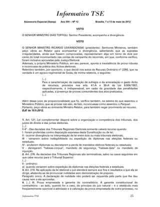 Informativo TSE
 Assessoria Especial (Asesp)     Ano XIV – No 12               Brasília, 7 a 13 de maio de 2012


                                              VOTO

O SENHOR MINISTRO DIAS TOFFOLI: Senhor Presidente, acompanho a divergência.

                                              VOTO

O SENHOR MINISTRO RICARDO LEWANDOWSKI (presidente): Senhores Ministros, também
peço vênia ao Relator para acompanhar a divergência, salientando que as supostas
irregularidades, ainda que fossem comprovadas, representariam algo em torno de dois por
cento do total movimentado nas contas de campanha do recorrido, em que, conforme verifico,
foram inclusive aprovadas pela Justiça Eleitoral.
Ademais, o próprio Ministério Público, em seu parecer, aponta a inexistência de prova robusta
e inconcussa da prática dos ilícitos eleitorais.
Relembro também, por oportuno, o que decidi nos autos do Recurso Ordinário nº 2260, que na
verdade é um agravo regimental de Goiás, de minha relatoria, o seguinte:

                  [...]
                  Para a caracterização da captação de sufrágio e da arrecadação e gasto ilícito
                  de recursos, previstos nos arts. 41-A e 30-A da Lei 9.504/1997,
                  respectivamente, é indispensável, em razão da gravidade das penalidades
                  aplicadas, a presença de provas contundentes dos atos praticados.
                  [...]

Além desse juízo de proporcionalidade que fiz, verifico também, na esteira do que assentou o
Ministério Público, que as provas não são, de fato, inconcussas como assentou o Parquet.
Portanto, peço vênia ao eminente Ministro Relator, para também negar provimento ao recurso.
DJE de 10.5.2012.


1. Art. 121. Lei complementar disporá sobre a organização e competência dos tribunais, dos
juízes de direito e das juntas eleitorais.
[...]
§ 4º - Das decisões dos Tribunais Regionais Eleitorais somente caberá recurso quando:
I - forem proferidas contra disposição expressa desta Constituição ou de lei;
II - ocorrer divergência na interpretação de lei entre dois ou mais tribunais eleitorais;
III - versarem sobre inelegibilidade ou expedição de diplomas nas eleições federais ou
estaduais;
IV - anularem diplomas ou decretarem a perda de mandatos eletivos federais ou estaduais;
V - denegarem “habeas-corpus”, mandado de segurança, “habeas-data” ou mandado de
injunção.
2. Art. 276. As decisões dos Tribunais Regionais são terminativas, salvo os casos seguintes em
que cabe recurso para o Tribunal Superior:
[...]
II - ordinário:
a) quando versarem sobre expedição de diplomas nas eleições federais e estaduais;
3. Art. 219. Na aplicação da lei eleitoral o juiz atenderá sempre aos fins e resultados a que ela se
dirige, abstendo-se de pronunciar nulidades sem demonstração de prejuízo.
Parágrafo único. A declaração de nulidade não poderá ser requerida pela parte que lhe deu
causa nem a ela aproveitar.
4. [...] III. Prova emprestada e garantia do contraditório. A garantia constitucional do
contraditório - ao lado, quando for o caso, do princípio do juiz natural – é o obstáculo mais
freqüentemente oponível à admissão e à valoração da prova emprestada de outro processo, no

Informativo TSE                                                                               25
 