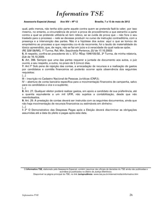 Informativo TSE
 Assessoria Especial (Asesp)         Ano XIV – No 12                    Brasília, 7 a 13 de maio de 2012


qual, pelo menos, não tenha sido parte aquele contra quem se pretenda fazê-la valer; por isso
mesmo, no entanto, a circunstância de provir a prova de procedimento a que estranho a parte
contra a qual se pretende utilizá-la só tem relevo, se se cuida de prova que – não fora o seu
traslado para o processo – nele se devesse produzir no curso da instrução contraditória, com a
presença e a intervenção das partes. Não é a hipótese dos autos: aqui o que se tomou de
empréstimo ao processo a que respondeu co-ré da recorrente, foi o laudo de materialidade do
tóxico apreendido, que, de regra, não se faz em juízo e à veracidade do qual nada se opõe.
(RE 328138/MG, 1ª Turma, Rel. Min. Sepúlveda Pertence, DJ de 17.10.2003)
5. A respeito, confira-se precedente do c. STJ: REsp 1046105/SE, 3ª Turma, de minha relatoria,
DJe de 16.10.2009.
6. Art. 398. Sempre que uma das partes requerer a juntada de documento aos autos, o juiz
ouvirá, a seu respeito, a outra, no prazo de 5 (cinco) dias.
7. Art.1º Sob pena de rejeição das contas, a arrecadação de recursos e a realização de gastos
por candidatos e comitês financeiros só poderão ocorrer após observância dos seguintes
requisitos:
[...]
III – inscrição no Cadastro Nacional de Pessoas Jurídicas (CNPJ);
IV – abertura de conta bancária específica para a movimentação financeira de campanha, salvo
para os candidatos a vice e a suplente;
[...]
8. Art. 27. Qualquer eleitor poderá realizar gastos, em apoio a candidato de sua preferência, até
a quantia equivalente a um mil UFIR, não sujeitos a contabilização, desde que não
reembolsados.
9. Art. 29. A prestação de contas deverá ser instruída com os seguintes documentos, ainda que
não haja movimentação de recursos financeiros ou estimáveis em dinheiro:
[...]
§ 2º O Demonstrativo das Despesas Pagas após a Eleição deverá discriminar as obrigações
assumidas até a data do pleito e pagas após esta data.




 O Informativo TSE, elaborado pela Assessoria Especial, contém resumos não oficiais de decisões do TSE ainda não publicadas e
                                     acórdãos já publicados no Diário da Justiça Eletrônico.
          Disponível na página principal do TSE, no link Jurisprudência: www.tse.jus.br/internet/midia/informativo.htm




Informativo TSE                                                                                           26
 