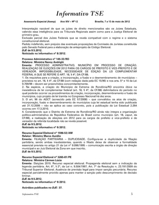 Informativo TSE
 Assessoria Especial (Asesp)   Ano XIV – No 12              Brasília, 7 a 13 de maio de 2012


Interpretação razoável de que os juízes de direito mencionados são os Juízes Estaduais,
valendo essa inteligência para os Tribunais Regionais assim como para a Justiça Eleitoral de
primeiro grau.
Exclusão parcial dos Juízes Federais que se revela compatível com o regime e o sistema
constitucional eleitoral.
Pedido indeferido, sem prejuízo das eventuais proposições da Comissão de Juristas constituída
pelo Senado Federal para a elaboração de anteprojeto de Código Eleitoral.
DJE de 9.5.2012.
Noticiado no informativo nº 8/2012.

Processo Administrativo nº 145-33/RO
Relatora: Ministra Nancy Andrighi
Ementa: PROCESSO ADMINISTRATIVO. MUNICÍPIO EM PROCESSO DE CRIAÇÃO.
REALIZAÇÃO DE ELEIÇÕES EM 2012 PARA OS CARGOS DE PREFEITO E VICE-PREFEITO E DE
VEREADOR. IMPOSSIBILIDADE. NECESSIDADE DE EDIÇÃO DA LEI COMPLEMENTAR
FEDERAL A QUE SE REFERE O ART. 18, § 4º, DA CF/88.
1. Os requisitos para a criação, a incorporação, a fusão e o desmembramento de municípios –
previstos no art. 18, § 4º, da CF/88 (com redação dada pela EC 15/96) e nos arts. 5º e 10 da Lei
9.709/98 – devem ser preenchidos concomitantemente.
2. Na espécie, a criação do Município de Extrema de Rondônia/RO encontra óbice na
inexistência de lei complementar federal (art. 18, § 4º, da CF/88) delimitadora do período no
qual poderão ocorrer os procedimentos de criação, incorporação, desmembramento e fusão de
municípios, cujo projeto de lei tramita no Congresso Nacional há dez anos.
3. O art. 96 do ADCT (acrescido pela EC 57/2008) – que convalidou os atos de criação,
incorporação, fusão e desmembramento de municípios cuja lei estadual tenha sido publicada
até 31.12.2006 – não se aplica ao caso concreto, pois a publicação da Lei Estadual 2.264
ocorreu em 17.3.2010.
4. Considerando que o Distrito de Extrema de Rondônia/RO ainda não integra a organização
político-administrativa da República Federativa do Brasil como município (art. 18, caput, da
CF/88), a realização de eleições em 2012 para os cargos de prefeito e vice-prefeito e de
vereador da referida localidade não se revela possível.
DJE de 9.5.2012.
Noticiado no informativo nº 9/2012.

Recurso Especial Eleitoral nº 1596-53/AM
Relator: Ministro Marco Aurélio
Ementa: FILIAÇÃO PARTIDÁRIA – DUPLICIDADE. Configura-se a duplicidade da filiação
partidária, sendo ambas insubsistentes, quando o filiado deixa de observar a formalidade
essencial prevista no artigo 21 da Lei nº 9.096/1995 – comunicação escrita a órgão de direção
municipal e ao Juiz Eleitoral da Zona em que inscrito.
DJE de 9.5.2012.

Recurso Especial Eleitoral nº 3265-81/PE
Relatora: Ministra Cármen Lúcia
Ementa: Eleições 2010. Recurso especial eleitoral. Propaganda eleitoral sem a indicação da
legenda partidária. Art. 6º, § 2º, da Lei n. 9.504/1997. Art. 7º da Resolução n. 23.191/2009 do
Tribunal Superior Eleitoral. Ausência de previsão legal para impor sanção pecuniária. Recurso
especial parcialmente provido apenas para manter a sanção pelo descumprimento de decisão
liminar.
DJE de 9.5.2012.
Noticiado no informativo nº 9/2012.

Acórdãos publicados no DJE: 37.

Informativo TSE                                                                                5
 