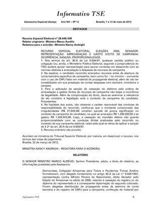 Informativo TSE
 Assessoria Especial (Asesp)      Ano XIV – No 12              Brasília, 7 a 13 de maio de 2012


                                            DESTAQUE


Recurso Especial Eleitoral nº 28.448/AM
Relator originário: Ministro Marco Aurélio
Redatora para o acórdão: Ministra Nancy Andrighi

                  RECURSO         ESPECIAL      ELEITORAL.      ELEIÇÕES      2006.      SENADOR.
                  REPRESENTAÇÃO. ARRECADAÇÃO E GASTO ILÍCITO DE CAMPANHA.
                  OCORRÊNCIA. SANÇÃO. PROPORCIONALIDADE.
                  1. Nos termos do art. 30-A da Lei 9.504/97, qualquer partido político ou
                  coligação (ou, ainda, o Ministério Público Eleitoral, segundo a jurisprudência do
                  TSE) poderá ajuizar representação para apurar condutas em desacordo com as
                  normas relativas à arrecadação e despesas de recursos de campanha.
                  2. Na espécie, o candidato recorrido arrecadou recursos antes da abertura da
                  conta bancária específica de campanha, bem como foi – no mínimo – conivente
                  com o uso de CNPJ falso em material de propaganda eleitoral, além de não ter
                  contabilizado em sua prestação de contas despesas com banners, minidoors e
                  cartazes.
                  3. Para a aplicação da sanção de cassação do diploma pela prática de
                  arrecadação e gastos ilícitos de recursos de campanha não basta a ocorrência
                  da ilegalidade. Além da comprovação do ilícito, deve-se examinar a relevância
                  do ato contrário à legislação ante o contexto da campanha do candidato.
                  Precedentes.
                  4. Na hipótese dos autos, não obstante o caráter reprovável das condutas de
                  responsabilidade do recorrido, verifica-se que o montante comprovado das
                  irregularidades (R$ 21.643,58) constitui parcela de pouca significação no
                  contexto da campanha do candidato, na qual se arrecadou R$ 1.336.500,00 e se
                  gastou R$ 1.326.923,08. Logo, a cassação do mandato eletivo não guarda
                  proporcionalidade com as condutas ilícitas praticadas pelo recorrido no
                  contexto de sua campanha eleitoral, razão pela qual se deixa de aplicar a sanção
                  do § 2º do art. 30-A da Lei 9.504/97.
                  5. Recurso ordinário não provido.

Acordam os ministros do Tribunal Superior Eleitoral, por maioria, em desprover o recurso, nos
termos das notas de julgamento.
Brasília, 22 de março de 2012.

MINISTRA NANCY ANDRIGHI – REDATORA PARA O ACÓRDÃO.

                                            RELATÓRIO

O SENHOR MINISTRO MARCO AURÉLIO: Senhor Presidente, adoto, a título de relatório, as
informações prestadas pela Assessoria:

                   Democratas, Coligação Amazonas para Todos e Pauderney Tomaz Avelino
                   formalizaram, com alegado fundamento no artigo 30-A da Lei nº 9.504/1997,
                   representação contra Alfredo Pereira do Nascimento, eleito Senador pelo
                   Estado do Amazonas no pleito de 2006, visando à cassação do registro ou do
                   diploma do representado e à consequente diplomação do segundo colocado.
                   Foram alegadas distribuição de propaganda antes da abertura de conta
                   bancária e do registro de CNPJ para a campanha, confecção de material por

Informativo TSE                                                                                   6
 