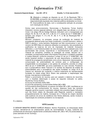 Informativo TSE
 Assessoria Especial (Asesp)     Ano XIV – No 12               Brasília, 7 a 13 de maio de 2012


                        10. Afastada a violação ao disposto no art. 31 da Resolução TSE n.
                        22.250/2006, porquanto não comprovado que tenha sido o candidato o
                        responsável pela aquisição dos materiais gráficos declarados na inicial.
                        11. Improcedência da ação, com a consequente extinção do processo
                        com resolução do mérito.

                  Contra esse pronunciamento, Democratas e Pauderney Tomaz Avelino
                  interpõem recurso especial eleitoral, com alegada base nas alíneas a e b do
                  inciso I do artigo 276 do Código Eleitoral. Articulam com a transgressão aos
                  artigos 19, 22, 23, § 2º, 28, § 4º, e 29, IV, § 1º, todos da Lei nº 9.504/1997, e
                  também aos artigos 1º, II e III, 3º, 20, § 1º, e 46 da Resolução/TSE nº
                  22.250/2006.
                  Afirmam constarem, no processo, provas da confecção de material de
                  propaganda eleitoral antes que fosse constituído o comitê financeiro, obtido o
                  CNPJ e aberta a conta bancária. Sustentam ser fato incontroverso o uso de
                  número de CNPJ falso em adesivos utilizados na campanha, não procedendo a
                  justificativa de tratar-se de erro de impressão do material. Consoante
                  defendem, o Juiz Federal prolator do voto divergente teria realizado juízo mais
                  aprofundado das provas, impondo-se o reconhecimento de gastos com
                  material de campanha, omitidos na prestação de contas. Aduzem ser o
                  candidato corresponsável pelas informações financeiras e contábeis prestadas
                  à Justiça Eleitoral, conforme preceitua o artigo 21 da Lei nº 9.504/1997, não
                  sendo possível acolher o argumento de que desconhecia a existência do
                  material de propaganda apresentado como prova. Asseveram desnecessária a
                  comprovação da potencialidade da conduta para a configuração da
                  irregularidade na arrecadação e nos gastos de campanha, prevista no artigo
                  30-A da Lei nº 9.504/1997, tal como explicitado no voto vencido. Ponderam
                  que a jurisprudência deste Tribunal é no sentido da dispensa da análise da
                  potencialidade para a procedência das ações fundadas no artigo 41-A da
                  mesma Lei, devendo ser conferido o mesmo tratamento às representações
                  fundadas no citado artigo 30-A. Dizem não pretender a reapreciação das
                  provas, mas apenas a revaloração.
                  Pedem o provimento do recurso, para ser cassado o diploma do recorrido,
                  com a imediata diplomação e posse do segundo colocado no pleito,
                  Pauderney Tomaz Avelino.
                  O recurso foi admitido (folha 333).
                  O recorrido apresentou contrarrazões (folhas 342 a 382).
                  A Procuradoria-Geral Eleitoral, no parecer de folhas 391 a 397, manifesta-se no
                  sentido do não conhecimento do recurso. Assevera haver tão somente
                  alegação genérica quanto à apontada violação dos preceitos legais indicados,
                  que não foram objeto de discussão pelo Regional, ausente o necessário
                  prequestionamento da matéria. Consigna ter o Tribunal de origem decidido
                  pela ausência de prova da existência dos ilícitos eleitorais, sendo inviável a
                  reapreciação do conteúdo probatório na via especial.

É o relatório.

                                         VOTO (vencido)

O SENHOR MINISTRO MARCO AURÉLIO (Relator): Senhor Presidente, na interposição deste
recurso, atenderam-se os pressupostos gerais de recorribilidade. A peça, subscrita por
profissionais da advocacia regularmente constituídos (folhas 331, 242 e 181), foi protocolada no
prazo assinado em lei. Conheço.

Informativo TSE                                                                                   8
 
