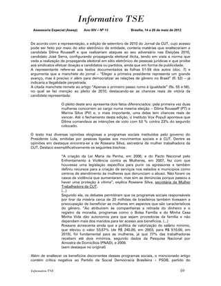 Informativo TSE
 Assessoria Especial (Asesp)   Ano XIV – No 13             Brasília, 14 a 20 de maio de 2012



De acordo com a representação, a edição de setembro de 2010 do Jornal da CUT, cujo acesso
pode ser feito por meio do sítio eletrônico da entidade, conteria matérias que enalteceriam a
candidata Dilma Rousseff e que realizariam ataques ao seu adversário nas Eleições 2010,
candidato José Serra, configurando propaganda eleitoral ilícita, tendo em vista a norma que
veda a realização de propaganda eleitoral em sítio eletrônico de pessoas jurídicas e que proíbe
aos sindicatos efetuar doação a candidatos ou partidos, ainda que em forma de publicidade.
A representante refere-se aos textos documentados às folhas 51-59 dos autos (doc. 7) e
argumenta que a manchete do jornal – “Eleger a primeira presidente representa um grande
avanço, mas é preciso ir além para democratizar as relações de gênero no Brasil” (fl. 52) – já
indicaria a ilegalidade perpetrada.
A citada manchete remete ao artigo “Apenas o primeiro passo rumo à igualdade” (fls. 55 e 56),
no qual se faz menção ao pleito de 2010, destacando-se as chances reais de vitória da
candidata representada:

                  O pleito deste ano apresenta dois fatos diferenciados: pela primeira vez duas
                  mulheres concorrem ao cargo numa mesma eleição – Dilma Rousseff (PT) e
                  Marina Silva (PV) e, o mais importante, uma delas tem chances reais de
                  vencer. Até o fechamento desta edição, o Instituto Vox Populi apontava que
                  Dilma comandava as intenções de voto com 53 % contra 23% do segundo
                  colocado.

O texto traz diversas opiniões elogiosas a programas sociais instituídos pelo governo do
Presidente Lula, emitidas por pessoas ligadas aos movimentos sociais e à CUT. Dentre as
opiniões em destaque encontra-se a de Roseana Silva, secretária da mulher trabalhadora da
CUT. Destaco exemplificativamente os seguintes trechos:

                  “A criação da Lei Maria da Penha, em 2006, e do Pacto Nacional pelo
                  Enfrentamento à Violência contra as Mulheres, em 2007, fez com que
                  houvesse uma legislação específica para punir os agressores e também
                  definiu recursos para a criação de serviços nos estados e municípios como
                  centros de atendimento às mulheres que denunciam o abuso. Não foram os
                  casos de violência que aumentaram, mas sim as denúncias porque passou a
                  haver uma proteção à vítima”, explica Roseane Silva, secretária da Mulher
                  Trabalhadora da CUT.
                  (...)
                  Segundo ela, os debates permitiram que os programas sociais responsáveis
                  por tirar da miséria cerca de 20 milhões de brasileiros também tivessem a
                  preocupação de beneficiar as mulheres em aspectos que são característicos
                  do gênero. “Ao atribuírem às companheiras a retirada do dinheiro e o
                  registro da moradia, programas como o Bolsa Família e do Minha Casa
                  Minha Vida dão autonomia para que sejam provedoras da família e não
                  dependam mais dos maridos para ter acesso aos benefícios. (...)
                  Roseane acrescenta ainda que a política de valorização do salário mínimo,
                  que elevou o valor 53,67% (de R$ 240,00, em 2003, para R$ 510,00, em
                  2010), foi fundamental para as mulheres, já que 77% das trabalhadoras
                  recebem até dois mínimos, segundo dados da Pesquisa Nacional por
                  Amostra de Domicílios (PNAD), e 2009.
                  (sem destaque no original)

Além de enaltecer os benefícios decorrentes desses programas sociais, o mencionado artigo
contém crítica negativa ao Partido da Social Democracia Brasileira – PSDB, partido do

Informativo TSE                                                                            10
 