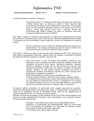 Informativo TSE
 Assessoria Especial (Asesp)   Ano XIV – No 13              Brasília, 14 a 20 de maio de 2012



candidato adversário, José Serra. Confira-se:

                  “Para Roseane Silva, (...) O Estado de São Paulo, governado por José Serra,
                  e Minas Gerais foram os últimos a assinar o Pacto Nacional pelo
                  Enfrentamento à Violência Contra as Mulheres e somente sob muita pressão
                  social. Já o Rio Grande do Sul sequer assinou o documento. Isso acontece
                  primeiro, porque não priorizam esse tema e segundo, porque são
                  comandados pelo PSDB e pensam que aderir ao programa seria fazer
                  propaganda política para o governo federal”.

Com efeito, o artigo em referência está permeado de elogios aos programas sociais criados
pelo governo do Presidente Lula e incute a ideia de que a vitória da candidatada Dilma Rousseff
é necessária para dar continuidade a esses programas, conforme se depreende do seguinte
excerto:

                  Para os movimentos sociais, a vitória da candidata petista pode representar o
                  aprofundamento de avanços iniciados pelo governo Lula nos últimos oito
                  anos em temas como o combate à violência contra a mulher.

Além disso, o editorial do citado jornal, assinado pelo presidente da CUT, Artur Henrique da
Silva Santos (representado), demonstra explícito apoio da entidade à candidatura de Dilma
Rousseff e faz referência expressa às eleições. Veja-se (fl. 53):

                  Falta muito pouco. A hora da eleição está chegando, depois de uma
                  campanha em que a coligação que apóia o projeto de mudança iniciado pelo
                  Presidente Lula ganhou muito espaço, restringindo bastante o espectro
                  eleitoral da oposição. Oposição que, em pânico diante do cada vez mais
                  previsível encolhimento, apelou para um discurso moralista, conservador,
                  udenista, direitoso, no qual valeram inclusive acusações sem provas e
                  tentativas de inviabilizar a candidatura majoritária por motivos banais e sem
                  evidências que o ligassem à campanha.
                  Uma postura golpista, que queremos ver derrotada nas urnas.
                  Urnas que devem confirmar a vitória da primeira mulher a presidir o Brasil.
                  (...) A eleição de uma mulher para o cargo mais importante do País nos leva a
                  um novo padrão de relacionamento humano, à ampliação de um processo
                  de mudança simbólica que teve em Lula uma etapa decisiva e que caminha
                  agora para se enraizar mais fundo no modo de vida e nos costumes.

As demais matérias publicadas no mencionado jornal seguem essa linha de raciocínio,
conforme se depreende desde a manchete, quais sejam: a) “Eleições 2002: os bastidores da
vitória de um trabalhador” (fl. 54); b) “Entrevista: gestão tucana foi um desastre para as
mulheres paulistas” (fl. 57); c) “A mentira do mínimo tucano”.
Ademais, outros textos divulgados no sítio eletrônico da CUT (fls. 61-65) noticiam plataforma de
governo da então candidata Dilma Rousseff e fatos relacionados a sua campanha eleitoral.
Transcrevo excertos (fls. 61-65):

                  Educação: um dos pilares para acabar com as desigualdades sociais.
                  Atendendo a reivindicações dos trabalhadores/as, Dilma se compromete
                  com uma educação de qualidade com valorização do professor, salário
                  digno, plano de carreira e formação continuada.
                  (...) Com Dilma para o Brasil seguir mudando.

Informativo TSE                                                                             11
 