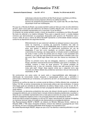 Informativo TSE
 Assessoria Especial (Asesp)   Ano XIV – No 13              Brasília, 14 a 20 de maio de 2012



                  Lideranças culturais da periferia de São Paulo lançam manifesto pró-Dilma.
                  Movimentos sociais preparam ofensiva em defesa de Dilma.
                  Comício de campanha da próxima sexta (15), a partir das 19h, em São Paulo,
                  dá pontapé inicial nas mobilizações.

Por sua vez, a Revista do Brasil, cujo acesso também pode ser feito por meio do sítio eletrônico
da CUT, assim como pelo sítio eletrônico da Editora e Gráfica Atitude Ltda., traz em sua capa a
fotografia da candidata representada com a manchete “A vez de Dilma”.
O conteúdo da revista também revela o intuito de beneficiar a candidatura de Dilma Rousseff.
No texto do editorial e na matéria intitulada “Ficou para o segundo turno”, a revista destaca
números que demonstrariam os progressos alcançados pelo governo do Presidente Lula e
incute a ideia de que a vitória de Dilma Rousseff representa a continuidade desses avanços,
conforme se depreende dos seguintes trechos:

                  Diferentemente do que costumam alardear as cabeças tucanas e seus porta-
                  vozes na imprensa, o sucesso da economia brasileira não está na
                  “continuidade” da política da era PSDB/DEM. Está na ruptura iniciada há oito
                  anos, que adotou o estímulo ao crescimento econômico em vez da
                  estagnação. E que tem como resultado, ao contrário daquela época, o
                  crescimento do emprego, da massa salarial, a inclusão social e a distribuição
                  de renda, É esse o ponto de partida para se chegar a uma sociedade sem
                  violência, a um país que seja grande economicamente e também justo com
                  seu povo. Que o Brasil siga nessa linha, sem dar chance ao retrocesso. (fl.
                  45)
                  Ganhar no primeiro turno não era obrigação, observou o professor Paul
                  Singer, secretário nacional de Economia Solidária, para quem o resultado, na
                  verdade, mostrou o êxito do atual governo. “O grande prestígio do
                  presidente Lula, a meu ver merecido, mostra que este governo fez muita
                  coisa pelo país”. Singer disse esperar ainda que o segundo turno seja
                  marcado por efetivo debate dos problemas nacionais e não por denúncias de
                  escândalos. (fl. 46)

Há controvérsia nos autos sobre de quem seria a responsabilidade pela elaboração e
distribuição da mencionada revista: enquanto a representada afirma que o periódico é
patrocinado e distribuído por sindicatos, com patrocínio da CUT, os representados contestam a
assertiva.
Conforme se verifica da cópia do contrato social da Editora e Gráfica Atitude Ltda. acostada às
folhas 116-126, os sócios componentes da mencionada editora são dois sindicatos. A mesma
informação pode ser extraída do sítio eletrônico da editora. Desse modo, a teor do art. 24, VI,
da Lei 9.504/97, a editora está proibida de fazer propaganda eleitoral em prol de candidatura a
cargo eletivo.
Em conclusão, os elementos probatórios dos autos não deixam dúvida quanto à realização de
propaganda eleitoral, pois os textos fazem menção direta às eleições presidenciais e suscitam a
ideia de que a candidata representada seria a mais apta ao exercício do cargo em disputa, além
de fazer propaganda negativa contra o seu principal adversário nas eleições de 2010.
Ainda que alguns artigos divulgados no site da CUT sejam reproduções de matérias divulgadas
na imprensa nacional, essa circunstância não descaracteriza a propaganda eleitoral.
Nas Representações 952/DF e 953/DF, da relatoria do Ministro Menezes Direito, relativos às
Eleições 2006, o TSE julgou situações similares, embora não relativas à propaganda por meio
da internet, em que a suposta publicidade ilícita também era imputada à CUT.
Na citada Representação 952/DF, alegou-se que a CUT fez distribuir material publicitário no qual

Informativo TSE                                                                             12
 