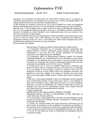 Informativo TSE
 Assessoria Especial (Asesp)   Ano XIV – No 13             Brasília, 14 a 20 de maio de 2012



reproduziu uma entrevista concedida pelo ator Paulo Betti à Revista Isto É, na qual ele se
manifestou favoravelmente à candidatura de Luiz Inácio Lula da Silva nas Eleições 2006 e fez
críticas negativas quanto ao seu adversário, Geraldo Alckmin.
O TSE entendeu por violada a norma do art. 24, VI, da Lei 9.504/97 em razão da propaganda
eleitoral antecipada positiva quanto a um dos candidatos e negativa quanto ao seu adversário.
Naquele caso, o TSE consignou não se tratar de mero exercício da liberdade de pensamento,
mas sim de propaganda eleitoral antecipada, visto que a publicidade continha manifestação
favorável à reeleição do então Presidente Lula, notadamente pela nota que indicava a sua
vitória no primeiro turno das eleições.
No citado precedente, tratava-se de reprodução de matéria publicada na imprensa, assim como
ocorre no caso em exame, mas o TSE asseverou que essa circunstância não desnatura a
propaganda eleitoral, tendo em vista a circunstância de estar sendo divulgada pelo jornal
sindical notícia nitidamente favorável a um dos candidatos.
Eis as ementas dos julgados:

                  Representação. Propaganda eleitoral indevida feita por órgão sindical.
                  1. A experiência demonstra que no processo eleitoral a penetração dos
                  órgãos sindicais é imensa, exatamente porque atingem aqueles que são
                  interessados, e que, por isso, têm grande capacidade de articulação
                  corporativa, com inegável força de mobilização.
                  2. A publicação objeto da Representação estampa matéria de conteúdo
                  nitidamente eleitoral, com a fotografia de um dos candidatos e o claro apoio
                  à reeleição. E, não bastasse isso, conclamando o voto para impedir que haja
                  retrocesso nas mudanças. Há, portanto, configuração evidente para autorizar
                  a aplicação da penalidade do art. 36, § 3º, da Lei nº 9.504/97.
                  3. A regra do art. 24, VI, da Lei nº 9.504/97 dispõe que os sindicatos não
                  podem contribuir direta ou indiretamente para a campanha de um candidato
                  ou de um partido. É uma proteção à pureza do supremo valor social dos
                  sindicatos. O fato de a regra jurídica vedar aos candidatos receberem não
                  significa que não haja violação com relação ao sindicato que assim faça.
                  Seria uma interpretação insólita acolher a inépcia pelo motivo apontado no
                  agravo.
                  4. Não tem a repercussão desejada o fato de a publicação veicular pesquisa
                  já do conhecimento público. O que conta para o caso é a circunstância de
                  estar sendo divulgada notícia nitidamente favorável a um dos candidatos,
                  qual seja, a de que há manifestação de maioria do eleitorado em favor da
                  reeleição. Ora, esse fato tem repercussão, porque induz votação favorável
                  com nítido caráter de propaganda eleitoral indevida.
                  5. Agravo desprovido.
                  (AgR-Rp 952, Rel. Min. Menezes Direito, PSESS de 10.8.2006)
                  Propaganda eleitoral. Princípio da indivisibilidade da ação. Majoração da
                  multa. Sindicatos. Partidos políticos.
                  1. Fica espancada a impugnação sobre o princípio da indivisibilidade da ação
                  quando se percebe que a decisão alcançou corretamente a distribuição da
                  revista pela representada.
                  2. A leitura do material juntado aos autos demonstra claramente que há
                  nítido intuito de beneficiar um dos candidatos à Presidência da República e
                  de prejudicar outro, configurando, neste caso, propaganda eleitoral negativa,
                  o que é vedado de modo inequívoco pela legislação eleitoral em vigor (fls.
                  17, 18, 20, 21, 22). Releve-se, ainda, a configuração de propaganda eleitoral
                  em período vedado.

Informativo TSE                                                                            13
 