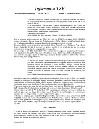 Informativo TSE
 Assessoria Especial (Asesp)   Ano XIV – No 13              Brasília, 14 a 20 de maio de 2012



                  3. Os sindicatos não podem substituir-se aos partidos políticos em matéria
                  de propaganda eleitoral, vedada sua participação na forma do art. 24, VI, da
                  Lei nº 9.504/97.
                  4. "A reincidência" - decidiu esta Corte na Representação nº 916 - "deve ser
                  levada em conta para a fixação do valor da multa. Mas não exclusivamente.
                  Em cada caso, o julgador deve observar as circunstâncias concretas e avaliar
                  com equilíbrio para impor a sanção legal".
                  5. Agravos desprovidos.
                  (AgR-Rp 953, Rel. Min. Menezes Direito, PSESS de 8.8.2006)

Ante o exposto, aplico multa do art. 57-C, § 2º, da Lei 9.504/97, no valor de R$ 15.000,00
(quinze mil reais), à Central Única dos Trabalhadores – CUT e à Editora e Gráfica Atitude Ltda.,
em virtude da realização de propaganda eleitoral vedada por meio da internet.
Contudo, não há como sancionar a representada Dilma Rousseff nem a Coligação Para o Brasil
Seguir Mudando devido à ausência de prova quanto à sua anuência ou ao seu prévio
conhecimento a respeito das propagandas impugnadas.
No que tange ao art. 57-E da Lei 9.504/97, a representante alega que o cadastro eletrônico de
endereço dos sindicatos foi indevidamente utilizado para a distribuição da Revista do Brasil.
Essa assertiva exsurge a partir de informação extraída do sítio eletrônico da Revista e Gráfica
Atitude Ltda., com o seguinte teor:

                  “A Revista do Brasil é distribuída mensalmente para 360 mil trabalhadores,
                  por meio de dezenas de entidades sindicais ligadas a profissionais dos mais
                  diversos setores da economia – como indústria, energia, bancos, saúde,
                  educação. Para atender ao público que não recebe a revista por meio dos
                  sindicatos, desde o junho de 2008 a publicação é distribuída também em
                  bancas de todas as capitais e nas principais cidades do estado de São
                  Paulo”.
                  (http://www.redebrasilatual.com.br/revistas/o-projeto)

No entanto, da mencionada informação não se depreende o ilícito do art. 57-E da Lei 9.504/97,
pois não há indicativo de utilização, doação ou cessão do cadastro eletrônico de endereços dos
trabalhadores sindicalizados. Aliás, não foi sequer esclarecido nos autos se a distribuição da
revista ocorre por meio eletrônico. A representação, nesse ponto, não prospera.
Finalmente, quanto ao blog do representado Artur Henrique da Silva Santos, presidente da
CUT, não se vislumbra ilicitude no apoio por ele externado à candidatura de Dilma Rousseff.
Nos termos do art. 57-B, IV, da Lei 9.504/97, a propaganda eleitoral na internet poderá ser
realizada por meio de blogs de pessoa natural. Portanto, a manifestação do representado
expressa em seu blog pessoal se insere no permissivo legal.
Forte nessas razões, julgou parcialmente procedente a representação para aplicar multa de R$
15.000,00 (quinze mil reais) à Central Única dos Trabalhadores – CUT e à Editora e Gráfica
Atitude Ltda., por terem realizado propaganda eleitoral por meio da internet em desacordo com
o art. 57-C da Lei 9.504/97, julgando-a improcedente em relação aos demais representados.
É o voto.

                                       VOTO (vencido)

O SENHOR MINISTRO MARCELO RIBEIRO: Senhor Presidente, peço vênia à relatora, apenas
em parte, porque me pareceu, pela leitura dos trechos, que a propaganda foi muito intensa.
Aplico, portanto, a multa em seu valor máximo, de R$ 30.000,00 (trinta mil reais).
Quanto aos demais, acompanho a relatora.

Informativo TSE                                                                             14
 