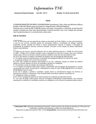 Informativo TSE
 Assessoria Especial (Asesp)       Ano XIV – No 13                Brasília, 14 a 20 de maio de 2012




                                                 VOTO

O SENHOR MINISTRO RICARDO LEWANDOWSKI (presidente): Peço vênia aos Ministros Marco
Aurélio e Marcelo Ribeiro para acompanhar integralmente a Ministra Relatora.
Entendo que a multa de R$ 15.000,00 (quinze mil reais) é necessária e suficiente, proporcional à
sanção cometida por dois dos representados. Entendo também que, com relação aos demais,
não é possível presumir o conhecimento, data venia.

DJE de 16.5.2012.

___________
1. Art. 37. Nos bens cujo uso dependa de cessão ou permissão do Poder Público, ou que a ele pertençam,
e nos de uso comum, inclusive postes de iluminação pública e sinalização de tráfego, viadutos,
passarelas, pontes, paradas de ônibus e outros equipamentos urbanos, é vedada a veiculação de
propaganda de qualquer natureza, inclusive pichação, inscrição a tinta, fixação de placas, estandartes,
faixas e assemelhados.
[...]
§ 4o Bens de uso comum, para fins eleitorais, são os assim definidos pela Lei no 10.406, de 10 de janeiro
de 2002 - Código Civil e também aqueles a que a população em geral tem acesso, tais como cinemas,
clubes, lojas, centros comerciais, templos, ginásios, estádios, ainda que de propriedade privada.
Art. 57-C. Na internet, é vedada a veiculação de qualquer tipo de propaganda eleitoral paga.
§ 1o É vedada, ainda que gratuitamente, a veiculação de propaganda eleitoral na internet, em sítios:
I - de pessoas jurídicas, com ou sem fins lucrativos;
Art. 57-E. São vedadas às pessoas relacionadas no art. 24 a utilização, doação ou cessão de cadastro
eletrônico de seus clientes, em favor de candidatos, partidos ou coligações.
§ 1o É proibida a venda de cadastro de endereços eletrônicos.
§ 2o A violação do disposto neste artigo sujeita o responsável pela divulgação da propaganda e, quando
comprovado seu prévio conhecimento, o beneficiário à multa no valor de R$ 5.000,00 (cinco mil reais) a
R$ 30.000,00 (trinta mil reais).
2. Art. 24. É vedado, a partido e candidato, receber direta ou indiretamente doação em dinheiro ou
estimável em dinheiro, inclusive por meio de publicidade de qualquer espécie, procedente de:
VI - entidade de classe ou sindical;
3. Art. 57-B. A propaganda eleitoral na internet poderá ser realizada nas seguintes formas:
IV - por meio de blogs, redes sociais, sítios de mensagens instantâneas e assemelhados, cujo conteúdo
seja gerado ou editado por candidatos, partidos ou coligações ou de iniciativa de qualquer pessoa natural.




 O Informativo TSE, elaborado pela Assessoria Especial, contém resumos não oficiais de decisões do TSE ainda não
                        publicadas e acórdãos já publicados no Diário da Justiça Eletrônico.
    Disponível na página principal do TSE, no link Jurisprudência: www.tse.jus.br/internet/midia/informativo.htm




Informativo TSE                                                                                    16
 