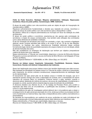 Informativo TSE
 Assessoria Especial (Asesp)   Ano XIV – No 13             Brasília, 14 a 20 de maio de 2012




Chefe do Poder Executivo. Reeleição. Máquina administrativa. Utilização. Repercussão
econômica. Abuso do poder político. Caracterização. AIME. Cabimento.

O abuso de poder político com viés econômico pode ser objeto de ação de impugnação de
mandato eletivo (AIME).
Reputa-se suficientemente fundamentada a decisão que, baseada em provas, reconhece a
prática do abuso do poder político com viés econômico apto a desequilibrar o pleito.
Na espécie, utilizou-se a máquina administrativa do município em favor da reeleição do chefe
do Executivo.
O abuso do poder político e econômico caracterizou-se não apenas pela contratação de
servidores e criação de cargos comissionados, mas também pela utilização dos contratados
como cabos eleitorais da candidata à reeleição.
O ato de nomeação de servidores para cargo em comissão, a rigor, não contraria a legislação
eleitoral, sendo conduta admitida pela alínea a do inciso V do art. 73 da Lei das Eleições.
Entretanto, na hipótese dos autos, vislumbrou-se finalidade eleitoreira dessa conduta
formalmente legal, diante da quantidade expressiva de cargos criados em ano de eleição, aliada
às demais ilicitudes dos autos.
Não são protelatórios os embargos de declaração que tenham por objetivo prequestionar
matéria de direito tida como relevante.
Nesse entendimento, o Tribunal, por unanimidade, desproveu o recurso de Edmundo Antunes
Pitangueira e proveu parcialmente o recurso de Eranita de Brito Oliveira e da Coligação A Força
do Povo de Madre.
Recurso Especial Eleitoral no 13225-64/BA, rel. Min. Gilson Dipp, em 15.5.2012.

Recurso em habeas corpus. Impetrante. Interposição. Possibilidade. Denúncia. Inépcia.
Inocorrência. Decisão civil-eleitoral. Independência das instâncias.

Quem tem legitimação para propor habeas corpus tem também legitimação para dele recorrer.
Nas hipóteses de denegação do habeas corpus no Tribunal de origem, aceita-se a interposição,
pelo impetrante, de recurso ordinário constitucional, independentemente de habilitação legal
ou de representação.
O trancamento da ação penal pela via de habeas corpus é medida de exceção, que só é
admissível quando emerge dos autos a atipicidade da conduta, sem a necessidade de exame
valorativo do conjunto fático ou probatório. Pode-se trancar a ação, também, quando a
denúncia estiver destituída de indícios de autoria e de prova de materialidade a fundamentar a
acusação ou, ainda, quando estiver presente alguma causa de extinção de punibilidade.
A denúncia obedece aos ditames do art. 41 do Código de Processo Penal, pois contém a
exposição dos fatos com as circunstâncias, a qualificação dos acusados, a classificação do
crime e o rol de testemunhas.
A improcedência de ação de investigação judicial eleitoral não é circunstância apta a obstar o
prosseguimento de ação penal para apuração do crime, ainda que ambos os processos tenham
como fundamento os mesmos fatos, haja vista a independência entre a esfera cível-eleitoral e a
penal-eleitoral.
As decisões de improcedência, por ausência de prova, proferidas em sede civil-eleitoral não
obstam a persecução criminal instaurada para apurar fatos idênticos nem interferem nela.
Nesse entendimento, o Tribunal, por unanimidade, desproveu o recurso.
Recurso em Habeas Corpus nº 463-76/PE, rel. Min. Gilson Dipp, em 15.5.2012.




Informativo TSE                                                                                3
 
