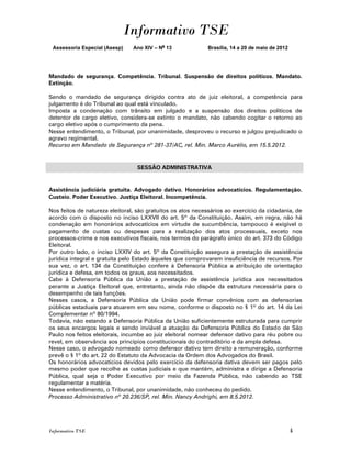 Informativo TSE
 Assessoria Especial (Asesp)    Ano XIV – No 13             Brasília, 14 a 20 de maio de 2012




Mandado de segurança. Competência. Tribunal. Suspensão de direitos políticos. Mandato.
Extinção.

Sendo o mandado de segurança dirigido contra ato de juiz eleitoral, a competência para
julgamento é do Tribunal ao qual está vinculado.
Imposta a condenação com trânsito em julgado e a suspensão dos direitos políticos de
detentor de cargo eletivo, considera-se extinto o mandato, não cabendo cogitar o retorno ao
cargo eletivo após o cumprimento da pena.
Nesse entendimento, o Tribunal, por unanimidade, desproveu o recurso e julgou prejudicado o
agravo regimental.
Recurso em Mandado de Segurança nº 281-37/AC, rel. Min. Marco Aurélio, em 15.5.2012.


                                 SESSÃO ADMINISTRATIVA


Assistência judiciária gratuita. Advogado dativo. Honorários advocatícios. Regulamentação.
Custeio. Poder Executivo. Justiça Eleitoral. Incompetência.

Nos feitos de natureza eleitoral, são gratuitos os atos necessários ao exercício da cidadania, de
acordo com o disposto no inciso LXXVII do art. 5º da Constituição. Assim, em regra, não há
condenação em honorários advocatícios em virtude de sucumbência, tampouco é exigível o
pagamento de custas ou despesas para a realização dos atos processuais, exceto nos
processos-crime e nos executivos fiscais, nos termos do parágrafo único do art. 373 do Código
Eleitoral.
Por outro lado, o inciso LXXIV do art. 5º da Constituição assegura a prestação de assistência
jurídica integral e gratuita pelo Estado àqueles que comprovarem insuficiência de recursos. Por
sua vez, o art. 134 da Constituição confere à Defensoria Pública a atribuição de orientação
jurídica e defesa, em todos os graus, aos necessitados.
Cabe à Defensoria Pública da União a prestação de assistência jurídica aos necessitados
perante a Justiça Eleitoral que, entretanto, ainda não dispõe da estrutura necessária para o
desempenho de tais funções.
Nesses casos, a Defensoria Pública da União pode firmar convênios com as defensorias
públicas estaduais para atuarem em seu nome, conforme o disposto no § 1º do art. 14 da Lei
Complementar nº 80/1994.
Todavia, não estando a Defensoria Pública da União suficientemente estruturada para cumprir
os seus encargos legais e sendo inviável a atuação da Defensoria Pública do Estado de São
Paulo nos feitos eleitorais, incumbe ao juiz eleitoral nomear defensor dativo para réu pobre ou
revel, em observância aos princípios constitucionais do contraditório e da ampla defesa.
Nesse caso, o advogado nomeado como defensor dativo tem direito a remuneração, conforme
prevê o § 1º do art. 22 do Estatuto da Advocacia da Ordem dos Advogados do Brasil.
Os honorários advocatícios devidos pelo exercício da defensoria dativa devem ser pagos pelo
mesmo poder que recolhe as custas judiciais e que mantém, administra e dirige a Defensoria
Pública, qual seja o Poder Executivo por meio da Fazenda Pública, não cabendo ao TSE
regulamentar a matéria.
Nesse entendimento, o Tribunal, por unanimidade, não conheceu do pedido.
Processo Administrativo nº 20.236/SP, rel. Min. Nancy Andrighi, em 8.5.2012.




Informativo TSE                                                                                 4
 