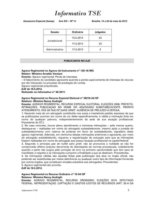 Informativo TSE
 Assessoria Especial (Asesp)    Ano XIV – No 13           Brasília, 14 a 20 de maio de 2012



                        Sessão             Ordinária        Julgados

                                           15.5.2012            23
                      Jurisdicional
                                           17.5.2012            23

                     Administrativa        17.5.2012             3



                                      PUBLICADOS NO DJE


Agravo Regimental no Agravo de Instrumento nº 129-16/MG
Relator: Ministro Arnaldo Versiani
Ementa: Agravo regimental. Perda de interesse.
– O falecimento do candidato agravante acarreta a perda superveniente de interesse do recurso
por ele interposto no processo de prestação de contas.
Agravo regimental prejudicado.
DJE de 16.5.2012.
Noticiado no informativo nº 36/2011.

Agravo Regimental no Recurso Especial Eleitoral nº 39216-24/SP
Relatora: Ministra Nancy Andrighi
Ementa: AGRAVO REGIMENTAL. RECURSO ESPECIAL ELEITORAL. ELEIÇÕES 2008. PREFEITO.
INTIMAÇÕES. PUBLICAÇÃO NO NOME DO ADVOGADO SUBSTABELECENTE. PRONTO
ATENDIMENTO. PÁS DE NULITÉ SANS GRIEF. AUSÊNCIA DE PREJUÍZO À DEFESA.
1. Havendo mais de um advogado constituído nos autos e inexistindo pedido expresso de que
as publicações ocorram em nome de um deles especificamente, é válida a intimação feita em
nome de qualquer patrono, independentemente da sede de sua atuação profissional.
Precedente do STJ.
2. No caso concreto, houve pleno atendimento a inúmeras intimações – pelo menos quatro,
destaque-se – realizadas em nome do advogado substabelecente, mesmo após a juntada do
substabelecimento com reserva de poderes em favor do substabelecido, signatário deste
agravo regimental. Ademais, em nenhuma dessas intimações anteriores o agravante, por meio
do advogado substabelecido, requereu a regularização da autuação para que as intimações
fossem realizadas em nome do advogado que possui atuação profissional na capital federal.
3. Segundo o princípio pas de nulité sans grief, não se pronuncia a nulidade se não for
comprovado efetivo prejuízo decorrente do desrespeito de normas processuais, notadamente
quando a parte não pugna pela correção de erro na primeira oportunidade que tem para se
manifestar a respeito e as intimações cumprem a finalidade a que se destinam. Precedentes.
4. As intimações válidas são aquelas feitas pela publicação dos atos no órgão oficial, não
podendo ser substituídas por meios eletrônicos ou qualquer outro tipo de informação fornecida
por outros órgãos, que constituem simples subsídios aos advogados. Precedentes.
5. Agravo regimental não provido.
DJE de 16.5.2012.

Agravo Regimental no Recurso Ordinário nº 15-54/SP
Relatora: Ministra Nancy Andrighi
Ementa: AGRAVO REGIMENTAL. RECURSO ORDINÁRIO. ELEIÇÕES 2010. DEPUTADO
FEDERAL. REPRESENTAÇÃO. CAPTAÇÃO E GASTOS ILÍCITOS DE RECURSOS (ART. 30-A DA

Informativo TSE                                                                               5
 