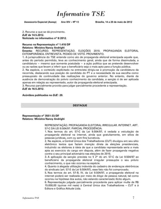 Informativo TSE
 Assessoria Especial (Asesp)   Ano XIV – No 13            Brasília, 14 a 20 de maio de 2012



2. Recurso a que se dá provimento.
DJE de 14.5.2012.
Noticiado no informativo nº 9/2012.

Recurso na Representação nº 1.410/DF
Relatora: Ministra Nancy Andrighi
Ementa: RECURSO. REPRESENTAÇÃO. ELEIÇÕES 2010. PROPAGANDA ELEITORAL
EXTEMPORÂNEA. ENTREVISTA. PEDIDO DE VOTO. PROVIMENTO.
1. A jurisprudência do TSE entende como ato de propaganda eleitoral antecipada aquele que,
antes do período permitido, leva ao conhecimento geral, ainda que de forma dissimulada, a
candidatura − mesmo que somente postulada − a ação política que se pretende desenvolver
ou as razões que levam a inferir que o beneficiário seja o mais apto para a função pública.
2. Na espécie, o conteúdo explicitado na entrevista dirigiu-se à promoção da candidatura da
recorrida, destacando sua posição de candidata do PT e a necessidade de sua escolha como
pressuposto de continuidade das realizações do governo anterior. No entanto, diante da
ausência de demonstração do prévio conhecimento da candidata, a sanção é de ser aplicada
apenas em relação ao representado, autor da propaganda eleitoral antecipada.
3. Recurso parcialmente provido para julgar parcialmente procedente a representação.
DJE de 16.5.2012.

Acórdãos publicados no DJE: 20.


                                         DESTAQUE


Representação nº 3551-33/DF
Relatora: Ministra Nancy Andrighi

                  REPRESENTAÇÃO. PROPAGANDA ELEITORAL IRREGULAR. INTERNET. ART.
                  57-C DA LEI 9.504/97. PARCIAL PROCEDÊNCIA.
                  1. Nos termos do art. 57-C da Lei 9.504/97, é vedada a veiculação de
                  propaganda eleitoral na internet, ainda que gratuitamente, em sítios de
                  pessoas jurídicas, com ou sem fins lucrativos.
                  2. Na espécie, a Central Única dos Trabalhadores (CUT) divulgou em seu sítio
                  eletrônico textos que faziam menção direta às eleições presidenciais,
                  induzindo os eleitores à ideia de que a candidata representada seria a mais
                  apta ao exercício do cargo em disputa, além de fazer propaganda negativa
                  contra o seu principal adversário nas eleições de 2010.
                  3. A aplicação da sanção prevista no § 2º do art. 57-C da Lei 9.504/97 ao
                  beneficiário da propaganda eleitoral irregular pressupõe o seu prévio
                  conhecimento, o que não ocorreu na espécie.
                  4. Quanto à alegada utilização indevida do cadastro de endereços eletrônicos
                  do sindicato (art. 57-E da Lei 9.504/97), esse fato não foi comprovado.
                  5. Nos termos do art. 57-B, IV, da Lei 9.504/97, a propaganda eleitoral na
                  internet poderá ser realizada por meio de blogs de pessoa natural, tal como
                  ocorreu na hipótese dos autos, não estando caracterizado ilícito algum.
                  6. Representação julgada parcialmente procedente para aplicar multa de R$
                  15.000,00 (quinze mil reais) à Central Única dos Trabalhadores – CUT e à
                  Editora e Gráfica Atitude Ltda.


Informativo TSE                                                                               7
 