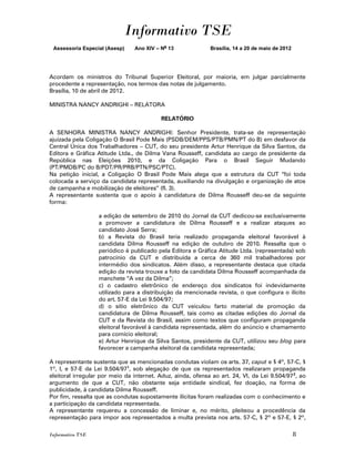Informativo TSE
 Assessoria Especial (Asesp)    Ano XIV – No 13               Brasília, 14 a 20 de maio de 2012




Acordam os ministros do Tribunal Superior Eleitoral, por maioria, em julgar parcialmente
procedente a representação, nos termos das notas de julgamento.
Brasília, 10 de abril de 2012.

MINISTRA NANCY ANDRIGHI – RELATORA

                                           RELATÓRIO

A SENHORA MINISTRA NANCY ANDRIGHI: Senhor Presidente, trata-se de representação
ajuizada pela Coligação O Brasil Pode Mais (PSDB/DEM/PPS/PTB/PMN/PT do B) em desfavor da
Central Única dos Trabalhadores – CUT, do seu presidente Artur Henrique da Silva Santos, da
Editora e Gráfica Atitude Ltda., de Dilma Vana Rousseff, candidata ao cargo de presidente da
República nas Eleições 2010, e da Coligação Para o Brasil Seguir Mudando
(PT/PMDB/PC do B/PDT/PR/PRB/PTN/PSC/PTC).
Na petição inicial, a Coligação O Brasil Pode Mais alega que a estrutura da CUT “foi toda
colocada a serviço da candidata representada, auxiliando na divulgação e organização de atos
de campanha e mobilização de eleitores” (fl. 3).
A representante sustenta que o apoio à candidatura de Dilma Rousseff deu-se da seguinte
forma:

                   a edição de setembro de 2010 do Jornal da CUT dedicou-se exclusivamente
                   a promover a candidatura de Dilma Rousseff e a realizar ataques ao
                   candidato José Serra;
                   b) a Revista do Brasil teria realizado propaganda eleitoral favorável à
                   candidata Dilma Rousseff na edição de outubro de 2010. Ressalta que o
                   periódico é publicado pela Editora e Gráfica Atitude Ltda. (representada) sob
                   patrocínio da CUT e distribuída a cerca de 360 mil trabalhadores por
                   intermédio dos sindicatos. Além disso, a representante destaca que citada
                   edição da revista trouxe a foto da candidata Dilma Rousseff acompanhada da
                   manchete “A vez da Dilma”;
                   c) o cadastro eletrônico de endereço dos sindicatos foi indevidamente
                   utilizado para a distribuição da mencionada revista, o que configura o ilícito
                   do art. 57-E da Lei 9.504/97;
                   d) o sítio eletrônico da CUT veiculou farto material de promoção da
                   candidatura de Dilma Rousseff, tais como as citadas edições do Jornal da
                   CUT e da Revista do Brasil, assim como textos que configuram propaganda
                   eleitoral favorável à candidata representada, além do anúncio e chamamento
                   para comício eleitoral;
                   e) Artur Henrique da Silva Santos, presidente da CUT, utilizou seu blog para
                   favorecer a campanha eleitoral da candidata representada;

A representante sustenta que as mencionadas condutas violam os arts. 37, caput e § 4º, 57-C, §
1º, I, e 57-E da Lei 9.504/971, sob alegação de que os representados realizaram propaganda
eleitoral irregular por meio da internet. Aduz, ainda, ofensa ao art. 24, VI, da Lei 9.504/97 2, ao
argumento de que a CUT, não obstante seja entidade sindical, fez doação, na forma de
publicidade, à candidata Dilma Rousseff.
Por fim, ressalta que as condutas supostamente ilícitas foram realizadas com o conhecimento e
a participação da candidata representada.
A representante requereu a concessão de liminar e, no mérito, pleiteou a procedência da
representação para impor aos representados a multa prevista nos arts. 57-C, § 2º e 57-E, § 2º,

Informativo TSE                                                                                   8
 