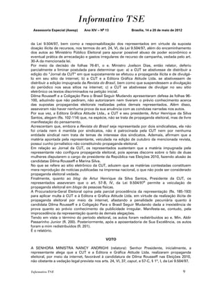 Informativo TSE
 Assessoria Especial (Asesp)     Ano XIV – No 13              Brasília, 14 a 20 de maio de 2012



da Lei 9.504/97, bem como a responsabilização dos representados em virtude da suposta
doação ilícita de recursos, nos termos do art. 24, VI, da Lei 9.504/97, além do encaminhamento
dos autos ao Ministério Público Eleitoral para apurar possível abuso de poder econômico e
eventual prática de arrecadação e gastos irregulares de recurso de campanha, vedada pelo art.
30-A da mencionada lei.
Por meio da decisão de folhas 76-81, o e. Ministro Joelson Dias, então relator, deferiu
parcialmente a liminar postulada para determinar que: a) a CUT se abstivesse de distribuir a
edição do “Jornal da CUT” em que supostamente se efetuou a propaganda ilícita e de divulgá-
lo em seu sítio da internet; b) a CUT e a Editora Gráfica Atitude Ltda. se abstivessem de
distribuir a edição impugnada da Revista do Brasil, bem como que suspendessem a divulgação
do periódico nos seus sítios na internet; c) a CUT se abstivesse de divulgar no seu sítio
eletrônico os textos discriminados na petição inicial.
Dilma Rousseff e a Coligação Para o Brasil Seguir Mudando apresentaram defesa às folhas 96-
100, aduzindo que não pediram, não autorizaram nem tiveram o prévio conhecimento acerca
das supostas propagandas eleitorais realizadas pelos demais representados. Além disso,
asseveram não haver nenhuma prova da sua anuência com as condutas narradas nos autos.
Por sua vez, a Editora Gráfica Atitude Ltda., a CUT e seu presidente, Artur Henrique da Silva
Santos, alegam (fls. 102-114) que, na espécie, não se trata de propaganda eleitoral, mas de livre
manifestação do pensamento.
Acrescentam que, embora a Revista do Brasil seja representada por dois sindicalistas, ela não
foi criada nem é mantida por sindicatos, não é patrocinada pela CUT nem por nenhuma
entidade sindical nem trata de temas de interesse dos sindicatos. Ademais, afirmam que a
matéria apontada pela representante, veiculada na edição de outubro da mencionada revista,
possui cunho jornalístico não constituindo propaganda eleitoral.
Em relação ao Jornal da CUT, os representados sustentam que a matéria impugnada pela
representante não configura propaganda eleitoral, pois apenas discorre sobre o fato de duas
mulheres disputarem o cargo de presidente da República nas Eleições 2010, fazendo alusão às
candidatas Dilma Rousseff e Marina Silva.
No que se refere ao sítio eletrônico da CUT, aduzem que as matérias contestadas constituem
mera reprodução de notícias publicadas na imprensa nacional, o que não pode ser considerado
propaganda eleitoral vedada.
Finalmente, quanto ao blog de Artur Henrique da Silva Santos, Presidente da CUT, os
representados asseveram que o art. 57-B, IV, da Lei 9.504/973 permite a veiculação de
propaganda eleitoral em blogs de pessoas físicas.
A Procuradoria-Geral Eleitoral opina pela parcial procedência da representação (fls. 185-193)
para aplicar multa à CUT e à Editora e Gráfica Atitude Ltda. em virtude da realização ilícita de
propaganda eleitoral por meio da internet, afastando a penalidade pecuniária quanto à
candidata Dilma Rousseff e à Coligação Para o Brasil Seguir Mudando dada a inexistência de
prova quanto ao prévio conhecimento da publicidade irregular. Manifesta-se, contudo, pela
improcedência da representação quanto às demais alegações.
Tendo em vista o término do período eleitoral, os autos foram redistribuídos ao e. Min. Aldir
Passarinho Junior (fl. 200). Posteriormente, após a aposentadoria de Sua Excelência, os autos
foram a mim redistribuídos (fl. 201).
É o relatório.

                                              VOTO

A SENHORA MINISTRA NANCY ANDRIGHI (relatora): Senhor Presidente, inicialmente, a
representante alega que a CUT e a Editora e Gráfica Atitude Ltda. realizaram propaganda
eleitoral, por meio da internet, favorável à candidatura de Dilma Rousseff nas Eleições 2010,
não obstante a vedação legal prevista nos arts. 24, VI, 37, caput, e 57-C, § 1º, I, da Lei 9.504/97.

Informativo TSE                                                                                   9
 