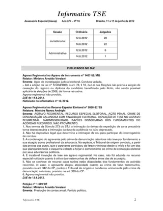 Informativo TSE
 Assessoria Especial (Asesp)    Ano XIV – No 16             Brasília, 11 a 17 de junho de 2012



                         Sessão            Ordinária           Julgados

                                           12.6.2012               20
                      Jurisdicional
                                           14.6.2012               22

                                           12.6.2012               6
                     Administrativa
                                           14.6.2012               1



                                      PUBLICADOS NO DJE

Agravo Regimental no Agravo de Instrumento nº 1407-52/MG
Relator: Ministro Arnaldo Versiani
Ementa: Ação de investigação judicial eleitoral. Conduta vedada.
– Até a edição da Lei nº 12.034/2009, o art. 73, § 10, da Lei das Eleições não previa a sanção de
cassação do registro ou diploma do candidato beneficiado pelo ilícito, não sendo possível
aplicá-la às eleições de 2008, de forma retroativa.
Agravo regimental não provido.
DJE de 14.6.2012.
Noticiado no informativo nº 13/2012.

Agravo Regimental no Recurso Especial Eleitoral nº 3858-27/ES
Relatora: Ministra Nancy Andrighi
Ementa: AGRAVO REGIMENTAL. RECURSO ESPECIAL ELEITORAL. AÇÃO PENAL. CRIME DE
DENUNCIAÇÃO CALUNIOSA COM FINALIDADE ELEITORAL. INOVAÇÃO DE TESE NO AGRAVO
REGIMENTAL. INADMISSIBILIDADE. RAZÕES DISSOCIADAS DOS FUNDAMENTOS DO
ACÓRDÃO RECORRIDO. NÃO PROVIMENTO.
1. Nos termos da Súmula 273 do STJ, a intimação da defesa da expedição de carta precatória
torna desnecessária a intimação da data da audiência no juízo deprecado.
2. Não há dispositivo legal que determine a intimação de réu para participar do interrogatório
de corréus.
3. A condenação do agravante pelo crime de denunciação caluniosa não teve por fundamento a
sua atuação como profissional da advocacia. Na espécie, o Tribunal de origem concluiu, a partir
das provas dos autos, que o agravante participou da farsa criminosa desde o início e foi um dos
que planejaram todo o esquema voltado a forjar o cometimento do crime de corrupção eleitoral
por seus adversários políticos.
4. É incabível inovação de tese em agravo regimental. No caso, não foi aduzida no recurso
especial nulidade quanto à oitiva das testemunhas de defesa antes das de acusação.
5. Não se conhece de recurso cujas razões estão dissociadas dos fundamentos do acórdão
recorrido. In casu, o agravante alegou atipicidade quanto ao crime de falso testemunho,
previsto no art. 342 do CP, porém o Tribunal de origem o condenou unicamente pelo crime de
denunciação caluniosa, previsto no art. 339 do CP.
6. Agravo regimental não provido.
DJE de 13.6.2012.

Petição nº 1.349/DF
Relator: Ministro Arnaldo Versiani
Ementa: Prestação de contas anual. Partido político.


Informativo TSE                                                                                  2
 