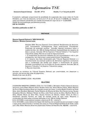 Informativo TSE
 Assessoria Especial (Asesp)   Ano XIV – No 16             Brasília, 11 a 17 de junho de 2012


É possível a aplicação proporcional da penalidade de suspensão das novas cotas do Fundo
Partidário, por meio de desconto, na forma do § 3º do art. 37 da Lei nº 9.096/95, em relação a
casos que estavam pendentes por ocasião da entrada em vigor da Lei nº 12.034/2009.
Pedido de reconsideração parcialmente provido.
DJE de 14.6.2012.

Acórdãos publicados no DJE: 17.


                                         DESTAQUE


Recurso Especial Eleitoral nº 6852149-04/GO
Relatora: Ministra Cármen Lúcia

                  Eleições 2004. Recurso Especial. Crime eleitoral. Recebimento de denúncia.
                  Juízo incompetente. Consequências. Prazo prescricional. Precedentes.
                  Prescrição da pretensão punitiva. Acórdão regional conclusivo sobre a
                  matéria de fato. Art. 299 do Código Eleitoral. Impossibilidade de reexame de
                  fatos e provas. Súmulas 279 do Supremo Tribunal Federal e 7 do Superior
                  Tribunal de Justiça. Recurso ao qual se nega provimento.
                  1. O recebimento da denúncia realizado por juiz incompetente é nulo e, por
                  conseguinte, não interrompe o prazo prescricional. Precedentes.
                  2. O reexame dos fatos demarcados pelo Tribunal Regional Eleitoral e o
                  reconhecimento da eventual ausência de elementos cognitivos conclusivos
                  para a condenação são tarefas que exigem o revolvimento de provas,
                  atividade incompatível com os limites do recurso especial. Súmulas 269 do
                  Supremo Tribunal e 7 do Superior Tribunal de Justiça.
                  3. Recurso improvido.

Acordam os ministros do Tribunal Superior Eleitoral, por unanimidade, em desprover o
recurso, nos termos das notas de julgamento.
Brasília, 8 de maio de 2012.

MINISTRA CÁRMEN LÚCIA – RELATORA

                                         RELATÓRIO

A SENHORA MINISTRA CÁRMEN LÚCIA: Em 14.12.2004, o Ministério Público Eleitoral ofereceu
denúncia contra Wilton Moreira Alves, Nivaldo Vieira Vaz, Wires Moreira Alves, Wilson Moreira
da Cruz e Silas Humberto Alves por suposta compra de votos; e contra Beatriz Cristina de Paula
Silva, Jânio Bonifácio Machado, Carlos Roberto de Oliveira da Silva, Roni Nunes Lemes, Renato
Gonçalves Moreira, Walisson Renato da Silva, João Paulo Lemes da Silva, Marilene Muniz da
Silva, Otacílio Muniz da Silva Filho, Aryana Ferreira de Oliveira, Valdeir Alves da Silva e
Uenderson Januário Ferreira, em razão de suposta venda de seus votos. Requereu a
condenação de todos pelas condutas tipificadas no art. 299 do Código Eleitoral.
2. Em 22.2.2005, a juíza eleitoral recebeu a denúncia (fl. 65 – volume I).
3. Em 26.9.2005, a juíza eleitoral de Itapaci-GO declinou da competência para processar e julgar
a ação penal, determinando a remessa dos autos ao Tribunal Regional Eleitoral de Goiás, posto
que o Réu Wilton Moreira Alves fora diplomado Prefeito de Hidrolina (fls. 498/499 – volume II).



Informativo TSE                                                                                 3
 