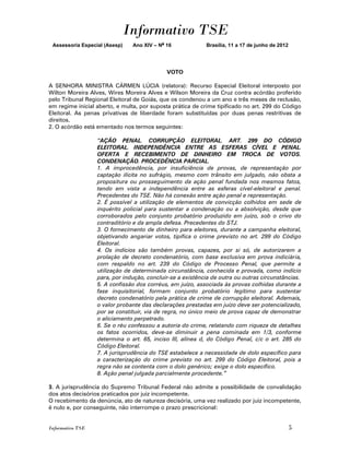 Informativo TSE
 Assessoria Especial (Asesp)   Ano XIV – No 16             Brasília, 11 a 17 de junho de 2012




                                            VOTO

A SENHORA MINISTRA CÁRMEN LÚCIA (relatora): Recurso Especial Eleitoral interposto por
Wilton Moreira Alves, Wires Moreira Alves e Wilson Moreira da Cruz contra acórdão proferido
pelo Tribunal Regional Eleitoral de Goiás, que os condenou a um ano e três meses de reclusão,
em regime inicial aberto, e multa, por suposta prática de crime tipificado no art. 299 do Código
Eleitoral. As penas privativas de liberdade foram substituídas por duas penas restritivas de
direitos.
2. O acórdão está ementado nos termos seguintes:

                  “AÇÃO PENAL. CORRUPÇÃO ELEITORAL. ART. 299 DO CÓDIGO
                  ELEITORAL. INDEPENDÊNCIA ENTRE AS ESFERAS CÍVEL E PENAL.
                  OFERTA E RECEBIMENTO DE DINHEIRO EM TROCA DE VOTOS.
                  CONDENAÇÃO. PROCEDÊNCIA PARCIAL.
                  1. A improcedência, por insuficiência de provas, de representação por
                  captação ilícita no sufrágio, mesmo com trânsito em julgado, não obsta a
                  propositura ou prosseguimento da ação penal fundada nos mesmos fatos,
                  tendo em vista a independência entre as esferas cível-eleitoral e penal.
                  Precedentes do TSE. Não há conexão entre ação penal e representação.
                  2. É possível a utilização de elementos de convicção colhidos em sede de
                  inquérito policial para sustentar a condenação ou a absolvição, desde que
                  corroborados pelo conjunto probatório produzido em juízo, sob o crivo do
                  contraditório e da ampla defesa. Precedentes do STJ.
                  3. O fornecimento de dinheiro para eleitores, durante a campanha eleitoral,
                  objetivando angariar votos, tipifica o crime previsto no art. 299 do Código
                  Eleitoral.
                  4. Os indícios são também provas, capazes, por si só, de autorizarem a
                  prolação de decreto condenatório, com base exclusiva em prova indiciária,
                  com respaldo no art. 239 do Código de Processo Penal, que permite a
                  utilização de determinada circunstância, conhecida e provada, como indício
                  para, por indução, concluir-se a existência de outra ou outras circunstâncias.
                  5. A confissão dos corréus, em juízo, associada às provas colhidas durante a
                  fase inquisitorial, formam conjunto probatório legítimo para sustentar
                  decreto condenatório pela prática de crime de corrupção eleitoral. Ademais,
                  o valor probante das declarações prestadas em juízo deve ser potencializado,
                  por se constituir, via de regra, no único meio de prova capaz de demonstrar
                  o aliciamento perpetrado.
                  6. Se o réu confessou a autoria do crime, relatando com riqueza de detalhes
                  os fatos ocorridos, deve-se diminuir a pena cominada em 1/3, conforme
                  determina o art. 65, inciso III, alínea d, do Código Penal, c/c o art. 285 do
                  Código Eleitoral.
                  7. A jurisprudência do TSE estabelece a necessidade de dolo específico para
                  a caracterização do crime previsto no art. 299 do Código Eleitoral, pois a
                  regra não se contenta com o dolo genérico; exige o dolo específico.
                  8. Ação penal julgada parcialmente procedente.”

3. A jurisprudência do Supremo Tribunal Federal não admite a possibilidade de convalidação
dos atos decisórios praticados por juiz incompetente.
O recebimento da denúncia, ato de natureza decisória, uma vez realizado por juiz incompetente,
é nulo e, por conseguinte, não interrompe o prazo prescricional:


Informativo TSE                                                                                 5
 