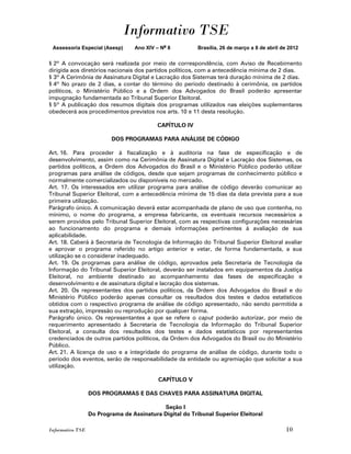 Informativo TSE
 Assessoria Especial (Asesp)       Ano XIV – No 8         Brasília, 26 de março a 8 de abril de 2012


§ 2º A convocação será realizada por meio de correspondência, com Aviso de Recebimento
dirigida aos diretórios nacionais dos partidos políticos, com a antecedência mínima de 2 dias.
§ 3º A Cerimônia de Assinatura Digital e Lacração dos Sistemas terá duração mínima de 2 dias.
§ 4º No prazo de 2 dias, a contar do término do período destinado à cerimônia, os partidos
políticos, o Ministério Público e a Ordem dos Advogados do Brasil poderão apresentar
impugnação fundamentada ao Tribunal Superior Eleitoral.
§ 5º A publicação dos resumos digitais dos programas utilizados nas eleições suplementares
obedecerá aos procedimentos previstos nos arts. 10 e 11 desta resolução.

                                           CAPÍTULO IV

                          DOS PROGRAMAS PARA ANÁLISE DE CÓDIGO

Art. 16. Para proceder à fiscalização e à auditoria na fase de especificação e de
desenvolvimento, assim como na Cerimônia de Assinatura Digital e Lacração dos Sistemas, os
partidos políticos, a Ordem dos Advogados do Brasil e o Ministério Público poderão utilizar
programas para análise de códigos, desde que sejam programas de conhecimento público e
normalmente comercializados ou disponíveis no mercado.
Art. 17. Os interessados em utilizar programa para análise de código deverão comunicar ao
Tribunal Superior Eleitoral, com a antecedência mínima de 15 dias da data prevista para a sua
primeira utilização.
Parágrafo único. A comunicação deverá estar acompanhada de plano de uso que contenha, no
mínimo, o nome do programa, a empresa fabricante, os eventuais recursos necessários a
serem providos pelo Tribunal Superior Eleitoral, com as respectivas configurações necessárias
ao funcionamento do programa e demais informações pertinentes à avaliação de sua
aplicabilidade.
Art. 18. Caberá à Secretaria de Tecnologia da Informação do Tribunal Superior Eleitoral avaliar
e aprovar o programa referido no artigo anterior e vetar, de forma fundamentada, a sua
utilização se o considerar inadequado.
Art. 19. Os programas para análise de código, aprovados pela Secretaria de Tecnologia da
Informação do Tribunal Superior Eleitoral, deverão ser instalados em equipamentos da Justiça
Eleitoral, no ambiente destinado ao acompanhamento das fases de especificação e
desenvolvimento e de assinatura digital e lacração dos sistemas.
Art. 20. Os representantes dos partidos políticos, da Ordem dos Advogados do Brasil e do
Ministério Público poderão apenas consultar os resultados dos testes e dados estatísticos
obtidos com o respectivo programa de análise de código apresentado, não sendo permitida a
sua extração, impressão ou reprodução por qualquer forma.
Parágrafo único. Os representantes a que se refere o caput poderão autorizar, por meio de
requerimento apresentado à Secretaria de Tecnologia da Informação do Tribunal Superior
Eleitoral, a consulta dos resultados dos testes e dados estatísticos por representantes
credenciados de outros partidos políticos, da Ordem dos Advogados do Brasil ou do Ministério
Público.
Art. 21. A licença de uso e a integridade do programa de análise de código, durante todo o
período dos eventos, serão de responsabilidade da entidade ou agremiação que solicitar a sua
utilização.

                                            CAPÍTULO V

                  DOS PROGRAMAS E DAS CHAVES PARA ASSINATURA DIGITAL

                                            Seção I
                  Do Programa de Assinatura Digital do Tribunal Superior Eleitoral

Informativo TSE                                                                               10
 