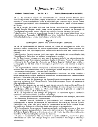 Informativo TSE
 Assessoria Especial (Asesp)     Ano XIV – No 8           Brasília, 26 de março a 8 de abril de 2012


Art. 22. As assinaturas digitais dos representantes do Tribunal Superior Eleitoral serão
executadas por meio de programa próprio, cujos códigos e mecanismos poderão ser objeto de
auditoria na oportunidade prevista no art. 4º desta resolução, e deverão seguir, no que couber,
a regulamentação expedida pelo Comitê Gestor da Infraestrutura de Chaves Públicas Brasileira
(ICP Brasil).
Art. 23. A geração das chaves utilizadas pela Justiça Eleitoral será de responsabilidade do
Tribunal Superior Eleitoral, sendo essas chaves entregues a servidor da Secretaria de
Tecnologia da Informação, a quem caberá o seu exclusivo controle, uso e conhecimento.
Parágrafo único. A geração e a guarda das chaves de que trata o caput seguirão as regras
estabelecidas na Resolução nº 23.183/2009, que cria a Autoridade Certificadora da Justiça
Eleitoral (AC-JE) e dispõe sobre a sistemática de funcionamento.

                                          Seção II
                  Dos Programas Externos para Assinatura Digital e Verificação

Art. 24. Os representantes dos partidos políticos, da Ordem dos Advogados do Brasil e do
Ministério Público interessados em assinar digitalmente os programas a serem utilizados nas
eleições poderão fazer uso dos programas desenvolvidos e distribuídos pelo Tribunal Superior
Eleitoral.
Parágrafo único. Os programas de que trata o caput não poderão ser comercializados pelo
Tribunal Superior Eleitoral ou por qualquer pessoa física ou jurídica.
Art. 25. Caso tenham interesse em fazer uso de programa próprio, os representantes dos
partidos políticos, da Ordem dos Advogados do Brasil e do Ministério Público deverão entregar
à Secretaria de Tecnologia da Informação do Tribunal Superior Eleitoral, para análise e
homologação, até 90 dias antes da realização do primeiro turno das eleições, o seguinte
material:
I – os programas-fonte a serem empregados na assinatura digital e em sua verificação, que
deverão estar em conformidade com a especificação técnica disponível na Secretaria de
Tecnologia da Informação do Tribunal Superior Eleitoral;
II – o certificado digital, emitido por autoridade certificadora vinculada à ICP Brasil, contendo a
chave pública correspondente àquela que será utilizada pelos representantes na Cerimônia de
Assinatura Digital e Lacração dos Sistemas;
III – licenças de uso das ferramentas de desenvolvimento empregadas na construção do
programa, na hipótese de o Tribunal Superior Eleitoral não as possuir, ficando sob a sua guarda
até a realização das eleições.
Parágrafo único. No prazo de que trata o caput, os representantes dos partidos políticos, da
Ordem dos Advogados do Brasil e do Ministério Público deverão entregar documentos de
especificação, utilização e todas as informações necessárias à geração do programa-
executável, na forma do art. 8º desta resolução.
Art. 26. Os responsáveis pela entrega dos programas de assinatura digital e verificação
garantirão o seu funcionamento, qualidade e segurança.
§ 1º O Tribunal Superior Eleitoral realizará a análise dos programas-fonte entregues, verificando
a sua integridade, autenticidade e funcionalidade.
§ 2º Detectado qualquer problema no funcionamento dos programas e/ou em sua
implementação, a equipe da Secretaria de Tecnologia da Informação do Tribunal Superior
Eleitoral informará o fato para que o respectivo representante, em até 5 dias corridos da data
do recebimento do laudo, providencie o ajuste, submetendo-os a novos testes.
§ 3º A homologação dos programas de assinatura digital e verificação somente se dará após
realizados todos os ajustes solicitados pela equipe da Secretaria de Tecnologia da Informação
do Tribunal Superior Eleitoral e deverá ocorrer em até 15 dias da data determinada para a
Cerimônia de Assinatura Digital e Lacração dos Sistemas.
§ 4º Caso os representantes não providenciem os ajustes solicitados, observado o prazo
estabelecido nos § 2º e § 3º, a equipe designada pela Secretaria de Tecnologia da Informação
Informativo TSE                                                                               11
 