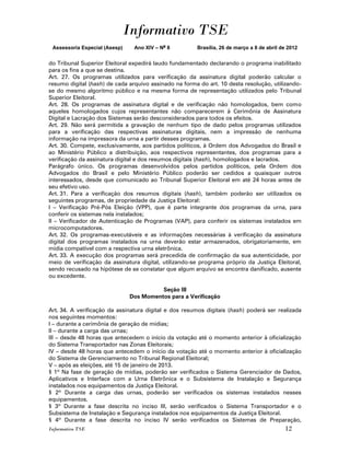 Informativo TSE
 Assessoria Especial (Asesp)    Ano XIV – No 8         Brasília, 26 de março a 8 de abril de 2012


do Tribunal Superior Eleitoral expedirá laudo fundamentado declarando o programa inabilitado
para os fins a que se destina.
Art. 27. Os programas utilizados para verificação da assinatura digital poderão calcular o
resumo digital (hash) de cada arquivo assinado na forma do art. 10 desta resolução, utilizando-
se do mesmo algoritmo público e na mesma forma de representação utilizados pelo Tribunal
Superior Eleitoral.
Art. 28. Os programas de assinatura digital e de verificação não homologados, bem como
aqueles homologados cujos representantes não comparecerem à Cerimônia de Assinatura
Digital e Lacração dos Sistemas serão desconsiderados para todos os efeitos.
Art. 29. Não será permitida a gravação de nenhum tipo de dado pelos programas utilizados
para a verificação das respectivas assinaturas digitais, nem a impressão de nenhuma
informação na impressora da urna a partir desses programas.
Art. 30. Compete, exclusivamente, aos partidos políticos, à Ordem dos Advogados do Brasil e
ao Ministério Público a distribuição, aos respectivos representantes, dos programas para a
verificação da assinatura digital e dos resumos digitais (hash), homologados e lacrados.
Parágrafo único. Os programas desenvolvidos pelos partidos políticos, pela Ordem dos
Advogados do Brasil e pelo Ministério Público poderão ser cedidos a quaisquer outros
interessados, desde que comunicado ao Tribunal Superior Eleitoral em até 24 horas antes de
seu efetivo uso.
Art. 31. Para a verificação dos resumos digitais (hash), também poderão ser utilizados os
seguintes programas, de propriedade da Justiça Eleitoral:
I – Verificação Pré-Pós Eleição (VPP), que é parte integrante dos programas da urna, para
conferir os sistemas nela instalados;
II – Verificador de Autenticação de Programas (VAP), para conferir os sistemas instalados em
microcomputadores.
Art. 32. Os programas-executáveis e as informações necessárias à verificação da assinatura
digital dos programas instalados na urna deverão estar armazenados, obrigatoriamente, em
mídia compatível com a respectiva urna eletrônica.
Art. 33. A execução dos programas será precedida de confirmação da sua autenticidade, por
meio de verificação da assinatura digital, utilizando-se programa próprio da Justiça Eleitoral,
sendo recusado na hipótese de se constatar que algum arquivo se encontra danificado, ausente
ou excedente.

                                         Seção III
                               Dos Momentos para a Verificação

Art. 34. A verificação da assinatura digital e dos resumos digitais (hash) poderá ser realizada
nos seguintes momentos:
I – durante a cerimônia de geração de mídias;
II – durante a carga das urnas;
III – desde 48 horas que antecedem o início da votação até o momento anterior à oficialização
do Sistema Transportador nas Zonas Eleitorais;
IV – desde 48 horas que antecedem o início da votação até o momento anterior à oficialização
do Sistema de Gerenciamento no Tribunal Regional Eleitoral;
V – após as eleições, até 15 de janeiro de 2013.
§ 1º Na fase de geração de mídias, poderão ser verificados o Sistema Gerenciador de Dados,
Aplicativos e Interface com a Urna Eletrônica e o Subsistema de Instalação e Segurança
instalados nos equipamentos da Justiça Eleitoral.
§ 2º Durante a carga das urnas, poderão ser verificados os sistemas instalados nesses
equipamentos.
§ 3º Durante a fase descrita no inciso III, serão verificados o Sistema Transportador e o
Subsistema de Instalação e Segurança instalados nos equipamentos da Justiça Eleitoral.
§ 4º Durante a fase descrita no inciso IV serão verificados os Sistemas de Preparação,
Informativo TSE                                                                            12
 