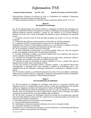 Informativo TSE
 Assessoria Especial (Asesp)      Ano XIV – No 8           Brasília, 26 de março a 8 de abril de 2012


Gerenciamento, Receptor de arquivos de Urna e o Subsistema de Instalação e Segurança
instalados nos equipamentos da Justiça Eleitoral.
§ 5º Após as eleições, poderão ser conferidos todos os sistemas citados nos §§ 1º, 2º e 3º.

                                           Seção IV
                                   Dos Pedidos de Verificação

Art. 35. Os representantes dos partidos políticos e coligações, da Ordem dos Advogados do
Brasil e do Ministério Público interessados em realizar a verificação das assinaturas digitais dos
sistemas eleitorais deverão formalizar o pedido ao Juiz Eleitoral ou ao Tribunal Regional
Eleitoral, de acordo com o local de utilização dos sistemas a serem verificados, nos seguintes
prazos:
I – a qualquer momento antes do final das fases previstas nos incisos I e II do art. 34 desta
resolução;
II – 5 dias antes das eleições, na fase prevista no inciso III do art. 34 desta resolução;
III – a qualquer momento, na fase prevista no inciso V do art. 34 desta resolução.
Parágrafo único. Poderá o Tribunal Regional Eleitoral ou o Juiz Eleitoral, a qualquer momento,
determinar, de ofício, a verificação das assinaturas de que trata o caput.
Art. 36. Ao apresentar o pedido, deverá ser informado:
I – se serão verificadas as assinaturas e os resumos digitais (hash) por meio de programa
próprio, homologado e lacrado pelo Tribunal Superior Eleitoral;
II – se serão verificados os dados e os resumos digitais (hash) dos programas das urnas por
meio do aplicativo de Verificação Pré-Pós.
§ 1º O pedido de verificação feito após as eleições deverá relatar fatos, apresentar indícios e
circunstâncias que o justifique, sob pena de indeferimento liminar.
§ 2º Quando se tratar de verificação de sistema instalado em urna, o pedido feito após as
eleições deverá indicar quais urnas deseja verificar.
§ 3º No caso previsto no parágrafo anterior, recebida a petição, o Juiz Eleitoral determinará
imediatamente a separação das urnas indicadas e adotará as providências para o seu
acautelamento até ser realizada a verificação, permitindo ao requerente a utilização de lacre
próprio.
Art. 37. Acatado o pedido, o Juiz Eleitoral designará local, data e hora para realizar a verificação,
notificando os partidos políticos e coligações, a Ordem dos Advogados do Brasil e o Ministério
Público e informando ao respectivo Tribunal Regional Eleitoral.

                                            Seção V
                                Dos Procedimentos de Verificação

Art. 38. Na hipótese de realização de verificação, seja qual for o programa utilizado, será
designado técnico da Justiça Eleitoral para operá-lo, à vista dos representantes dos partidos
políticos e coligações, da Ordem dos Advogados do Brasil e do Ministério Público.
Art. 39. Na verificação dos sistemas instalados nas urnas, por meio do aplicativo de Verificação
Pré-Pós, além da verificação de resumo digital (hash), poderá haver verificação dos dados
constantes do boletim de urna, caso seja realizada após as eleições.
Art. 40. De todo o processo de verificação, deverá ser lavrada ata circunstanciada, assinada
pela autoridade eleitoral e pelos presentes, registrando-se os seguintes dados, sem prejuízo de
outros que se entendam necessários:
I – local, data e horário de início e término das atividades;
II – nome e qualificação dos presentes;
III – identificação e versão dos sistemas verificados, bem como o resultado obtido;
IV – programas utilizados na verificação.
Parágrafo único. A ata deverá ser arquivada no Cartório Eleitoral ou Tribunal Regional Eleitoral
em que se realizou o procedimento de verificação.
Informativo TSE                                                                                13
 