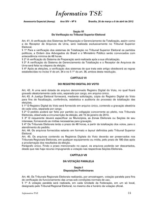 Informativo TSE
 Assessoria Especial (Asesp)    Ano XIV – No 8           Brasília, 26 de março a 8 de abril de 2012



                                           Seção VI
                         Da Verificação no Tribunal Superior Eleitoral

Art. 41. A verificação dos Sistemas de Preparação e Gerenciamento da Totalização, assim como
a do Receptor de Arquivos de Urna, será realizada exclusivamente no Tribunal Superior
Eleitoral.
§ 1º Para a verificação dos sistemas de Totalização no Tribunal Superior Eleitoral os partidos
políticos, a Ordem dos Advogados do Brasil e o Ministério Público serão convocados com
antecedência mínima de 48 horas.
§ 2º A verificação do Sistema de Preparação será realizada após a sua oficialização.
§ 3º A verificação do Sistema de Gerenciamento da Totalização e o Receptor de Arquivos de
Urna será feita na véspera da eleição.
§ 4º Após as eleições, a verificação dos sistemas de que trata este artigo obedecerá as regras
estabelecidas no inciso V do art. 34 e no § 1º do art. 36, ambos desta resolução.

                                         CAPÍTULO VI

                               DO REGISTRO DIGITAL DO VOTO

Art. 42. A urna será dotada de arquivo denominado Registro Digital do Voto, no qual ficará
gravado aleatoriamente cada voto, separado por cargo, em arquivo único.
Art. 43. A Justiça Eleitoral fornecerá, mediante solicitação, cópia do Registro Digital do Voto
para fins de fiscalização, conferência, estatística e auditoria do processo de totalização das
eleições.
§ 1º O Registro Digital do Voto será fornecido em arquivo único, contendo a gravação aleatória
de cada voto, separada por cargo.
§ 2º O pedido poderá ser feito por partido ou coligação concorrente ao pleito, nos Tribunais
Eleitorais, observada a circunscrição da eleição, até 15 de janeiro de 2013.
§ 3º O requerente deverá especificar os Municípios, as Zonas Eleitorais ou Seções de seu
interesse, fornecendo as mídias necessárias para gravação.
§ 4º Os Tribunais Eleitorais terão o prazo de 48 horas, a partir da totalização dos votos, para o
atendimento do pedido.
Art. 44. Os arquivos fornecidos estarão em formato e layout definidos pelo Tribunal Superior
Eleitoral.
Art. 45. Os arquivos contendo os Registros Digitais do Voto deverão ser preservados nos
Tribunais Regionais Eleitorais, em qualquer equipamento ou mídia, pelo prazo de 180 dias após
a proclamação dos resultados da eleição.
Parágrafo único. Findo o prazo mencionado no caput, os arquivos poderão ser descartados,
desde que não haja recurso impugnando a votação nas respectivas Seções Eleitorais.

                                         CAPÍTULO VII

                                   DA VOTAÇÃO PARALELA

                                           Seção I
                                   Disposições Preliminares

Art. 46. Os Tribunais Regionais Eleitorais realizarão, por amostragem, votação paralela para fins
de verificação do funcionamento das urnas sob condições normais de uso.
§ 1º A votação paralela será realizada, em cada Unidade da Federação, em um só local,
designado pelo Tribunal Regional Eleitoral, no mesmo dia e horário da votação oficial.

Informativo TSE                                                                              14
 
