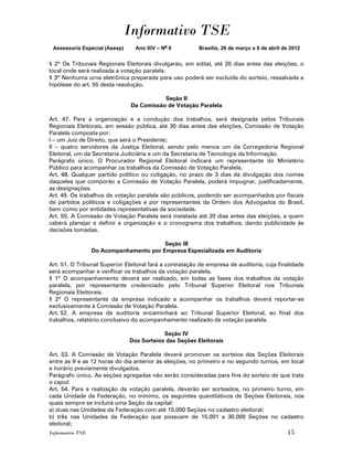 Informativo TSE
 Assessoria Especial (Asesp)     Ano XIV – No 8          Brasília, 26 de março a 8 de abril de 2012


§ 2º Os Tribunais Regionais Eleitorais divulgarão, em edital, até 20 dias antes das eleições, o
local onde será realizada a votação paralela.
§ 3º Nenhuma urna eletrônica preparada para uso poderá ser excluída do sorteio, ressalvada a
hipótese do art. 55 desta resolução.

                                          Seção II
                               Da Comissão de Votação Paralela

Art. 47. Para a organização e a condução dos trabalhos, será designada pelos Tribunais
Regionais Eleitorais, em sessão pública, até 30 dias antes das eleições, Comissão de Votação
Paralela composta por:
I – um Juiz de Direito, que será o Presidente;
II – quatro servidores da Justiça Eleitoral, sendo pelo menos um da Corregedoria Regional
Eleitoral, um da Secretaria Judiciária e um da Secretaria de Tecnologia da Informação.
Parágrafo único. O Procurador Regional Eleitoral indicará um representante do Ministério
Público para acompanhar os trabalhos da Comissão de Votação Paralela.
Art. 48. Qualquer partido político ou coligação, no prazo de 3 dias da divulgação dos nomes
daqueles que comporão a Comissão de Votação Paralela, poderá impugnar, justificadamente,
as designações.
Art. 49. Os trabalhos de votação paralela são públicos, podendo ser acompanhados por fiscais
de partidos políticos e coligações e por representantes da Ordem dos Advogados do Brasil,
bem como por entidades representativas da sociedade.
Art. 50. A Comissão de Votação Paralela será instalada até 20 dias antes das eleições, a quem
caberá planejar e definir a organização e o cronograma dos trabalhos, dando publicidade às
decisões tomadas.

                                         Seção III
                  Do Acompanhamento por Empresa Especializada em Auditoria

Art. 51. O Tribunal Superior Eleitoral fará a contratação de empresa de auditoria, cuja finalidade
será acompanhar e verificar os trabalhos da votação paralela.
§ 1º O acompanhamento deverá ser realizado, em todas as fases dos trabalhos da votação
paralela, por representante credenciado pelo Tribunal Superior Eleitoral nos Tribunais
Regionais Eleitorais.
§ 2º O representante da empresa indicado a acompanhar os trabalhos deverá reportar-se
exclusivamente à Comissão de Votação Paralela.
Art. 52. A empresa de auditoria encaminhará ao Tribunal Superior Eleitoral, ao final dos
trabalhos, relatório conclusivo do acompanhamento realizado da votação paralela.

                                           Seção IV
                               Dos Sorteios das Seções Eleitorais

Art. 53. A Comissão de Votação Paralela deverá promover os sorteios das Seções Eleitorais
entre as 9 e as 12 horas do dia anterior às eleições, no primeiro e no segundo turnos, em local
e horário previamente divulgados.
Parágrafo único. As seções agregadas não serão consideradas para fins do sorteio de que trata
o caput.
Art. 54. Para a realização da votação paralela, deverão ser sorteados, no primeiro turno, em
cada Unidade da Federação, no mínimo, os seguintes quantitativos de Seções Eleitorais, nos
quais sempre se incluirá uma Seção da capital:
a) duas nas Unidades da Federação com até 15.000 Seções no cadastro eleitoral;
b) três nas Unidades da Federação que possuam de 15.001 a 30.000 Seções no cadastro
eleitoral;
Informativo TSE                                                                              15
 