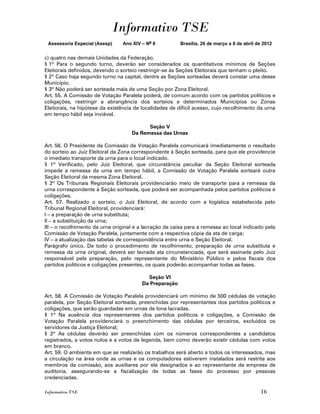 Informativo TSE
 Assessoria Especial (Asesp)    Ano XIV – No 8           Brasília, 26 de março a 8 de abril de 2012


c) quatro nas demais Unidades da Federação.
§ 1º Para o segundo turno, deverão ser considerados os quantitativos mínimos de Seções
Eleitorais definidos, devendo o sorteio restringir-se às Seções Eleitorais que tenham o pleito.
§ 2º Caso haja segundo turno na capital, dentre as Seções sorteadas deverá constar uma desse
Município.
§ 3º Não poderá ser sorteada mais de uma Seção por Zona Eleitoral.
Art. 55. A Comissão de Votação Paralela poderá, de comum acordo com os partidos políticos e
coligações, restringir a abrangência dos sorteios a determinados Municípios ou Zonas
Eleitorais, na hipótese da existência de localidades de difícil acesso, cujo recolhimento da urna
em tempo hábil seja inviável.

                                          Seção V
                                    Da Remessa das Urnas

Art. 56. O Presidente da Comissão de Votação Paralela comunicará imediatamente o resultado
do sorteio ao Juiz Eleitoral da Zona correspondente à Seção sorteada, para que ele providencie
o imediato transporte da urna para o local indicado.
§ 1º Verificado, pelo Juiz Eleitoral, que circunstância peculiar da Seção Eleitoral sorteada
impede a remessa da urna em tempo hábil, a Comissão de Votação Paralela sorteará outra
Seção Eleitoral da mesma Zona Eleitoral.
§ 2º Os Tribunais Regionais Eleitorais providenciarão meio de transporte para a remessa da
urna correspondente à Seção sorteada, que poderá ser acompanhada pelos partidos políticos e
coligações.
Art. 57. Realizado o sorteio, o Juiz Eleitoral, de acordo com a logística estabelecida pelo
Tribunal Regional Eleitoral, providenciará:
I – a preparação de urna substituta;
II – a substituição da urna;
III – o recolhimento da urna original e a lacração da caixa para a remessa ao local indicado pela
Comissão de Votação Paralela, juntamente com a respectiva cópia da ata de carga;
IV – a atualização das tabelas de correspondência entre urna e Seção Eleitoral.
Parágrafo único. De todo o procedimento de recolhimento, preparação de urna substituta e
remessa da urna original, deverá ser lavrada ata circunstanciada, que será assinada pelo Juiz
responsável pela preparação, pelo representante do Ministério Público e pelos fiscais dos
partidos políticos e coligações presentes, os quais poderão acompanhar todas as fases.

                                           Seção VI
                                         Da Preparação

Art. 58. A Comissão de Votação Paralela providenciará um mínimo de 500 cédulas de votação
paralela, por Seção Eleitoral sorteada, preenchidas por representantes dos partidos políticos e
coligações, que serão guardadas em urnas de lona lacradas.
§ 1º Na ausência dos representantes dos partidos políticos e coligações, a Comissão de
Votação Paralela providenciará o preenchimento das cédulas por terceiros, excluídos os
servidores da Justiça Eleitoral;
§ 2º As cédulas deverão ser preenchidas com os números correspondentes a candidatos
registrados, a votos nulos e a votos de legenda, bem como deverão existir cédulas com votos
em branco.
Art. 59. O ambiente em que se realizarão os trabalhos será aberto a todos os interessados, mas
a circulação na área onde as urnas e os computadores estiverem instalados será restrita aos
membros da comissão, aos auxiliares por ela designados e ao representante da empresa de
auditoria, assegurando-se a fiscalização de todas as fases do processo por pessoas
credenciadas.

Informativo TSE                                                                              16
 