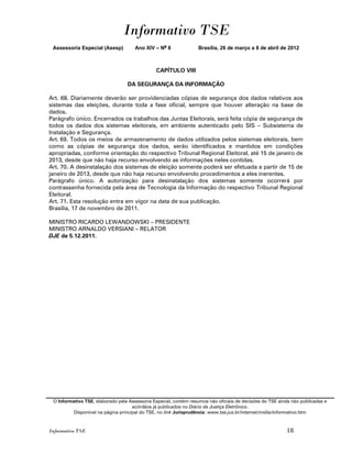 Informativo TSE
 Assessoria Especial (Asesp)          Ano XIV – No 8              Brasília, 26 de março a 8 de abril de 2012



                                               CAPÍTULO VIII

                                  DA SEGURANÇA DA INFORMAÇÃO

Art. 68. Diariamente deverão ser providenciadas cópias de segurança dos dados relativos aos
sistemas das eleições, durante toda a fase oficial, sempre que houver alteração na base de
dados.
Parágrafo único. Encerrados os trabalhos das Juntas Eleitorais, será feita cópia de segurança de
todos os dados dos sistemas eleitorais, em ambiente autenticado pelo SIS – Subsistema de
Instalação e Segurança.
Art. 69. Todos os meios de armazenamento de dados utilizados pelos sistemas eleitorais, bem
como as cópias de segurança dos dados, serão identificados e mantidos em condições
apropriadas, conforme orientação do respectivo Tribunal Regional Eleitoral, até 15 de janeiro de
2013, desde que não haja recurso envolvendo as informações neles contidas.
Art. 70. A desinstalação dos sistemas de eleição somente poderá ser efetuada a partir de 15 de
janeiro de 2013, desde que não haja recurso envolvendo procedimentos a eles inerentes.
Parágrafo único. A autorização para desinstalação dos sistemas somente ocorrerá por
contrassenha fornecida pela área de Tecnologia da Informação do respectivo Tribunal Regional
Eleitoral.
Art. 71. Esta resolução entra em vigor na data de sua publicação.
Brasília, 17 de novembro de 2011.

MINISTRO RICARDO LEWANDOWSKI – PRESIDENTE
MINISTRO ARNALDO VERSIANI – RELATOR
DJE de 5.12.2011.




 O Informativo TSE, elaborado pela Assessoria Especial, contém resumos não oficiais de decisões do TSE ainda não publicadas e
                                     acórdãos já publicados no Diário da Justiça Eletrônico.
          Disponível na página principal do TSE, no link Jurisprudência: www.tse.jus.br/internet/midia/informativo.htm



Informativo TSE                                                                                           18
 