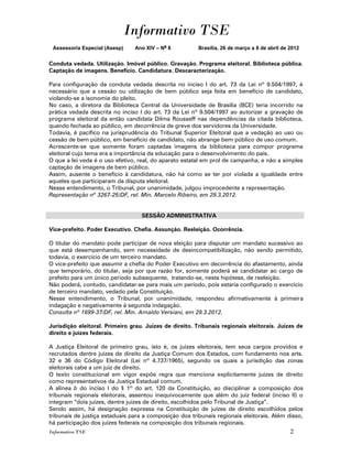 Informativo TSE
 Assessoria Especial (Asesp)    Ano XIV – No 8           Brasília, 26 de março a 8 de abril de 2012


Conduta vedada. Utilização. Imóvel público. Gravação. Programa eleitoral. Biblioteca pública.
Captação de imagens. Benefício. Candidatura. Descaracterização.

Para configuração da conduta vedada descrita no inciso I do art. 73 da Lei nº 9.504/1997, é
necessário que a cessão ou utilização de bem público seja feita em benefício de candidato,
violando-se a isonomia do pleito.
No caso, a diretora da Biblioteca Central da Universidade de Brasília (BCE) teria incorrido na
prática vedada descrita no inciso I do art. 73 da Lei nº 9.504/1997 ao autorizar a gravação de
programa eleitoral da então candidata Dilma Rousseff nas dependências da citada biblioteca,
quando fechada ao público, em decorrência de greve dos servidores da Universidade.
Todavia, é pacífico na jurisprudência do Tribunal Superior Eleitoral que a vedação ao uso ou
cessão de bem público, em benefício de candidato, não abrange bem público de uso comum.
Acrescente-se que somente foram captadas imagens da biblioteca para compor programa
eleitoral cujo tema era a importância da educação para o desenvolvimento do país.
O que a lei veda é o uso efetivo, real, do aparato estatal em prol de campanha, e não a simples
captação de imagens de bem público.
Assim, ausente o benefício à candidatura, não há como se ter por violada a igualdade entre
aqueles que participaram da disputa eleitoral.
Nesse entendimento, o Tribunal, por unanimidade, julgou improcedente a representação.
Representação nº 3267-25/DF, rel. Min. Marcelo Ribeiro, em 29.3.2012.


                                   SESSÃO ADMINISTRATIVA

Vice-prefeito. Poder Executivo. Chefia. Assunção. Reeleição. Ocorrência.

O titular do mandato pode participar de nova eleição para disputar um mandato sucessivo ao
que está desempenhando, sem necessidade de desincompatibilização, não sendo permitido,
todavia, o exercício de um terceiro mandato.
O vice-prefeito que assumir a chefia do Poder Executivo em decorrência do afastamento, ainda
que temporário, do titular, seja por que razão for, somente poderá se candidatar ao cargo de
prefeito para um único período subsequente, tratando-se, nesta hipótese, de reeleição.
Não poderá, contudo, candidatar-se para mais um período, pois estaria configurado o exercício
de terceiro mandato, vedado pela Constituição.
Nesse entendimento, o Tribunal, por unanimidade, respondeu afirmativamente à primeira
indagação e negativamente à segunda indagação.
Consulta nº 1699-37/DF, rel. Min. Arnaldo Versiani, em 29.3.2012.

Jurisdição eleitoral. Primeiro grau. Juízes de direito. Tribunais regionais eleitorais. Juízes de
direito e juízes federais.

A Justiça Eleitoral de primeiro grau, isto é, os juízes eleitorais, tem seus cargos providos e
recrutados dentre juízes de direito da Justiça Comum dos Estados, com fundamento nos arts.
32 e 36 do Código Eleitoral (Lei nº 4.737/1965), segundo os quais a jurisdição das zonas
eleitorais cabe a um juiz de direito.
O texto constitucional em vigor expõe regra que menciona explicitamente juízes de direito
como representativos da Justiça Estadual comum.
A alínea b do inciso I do § 1º do art. 120 da Constituição, ao disciplinar a composição dos
tribunais regionais eleitorais, assentou inequivocamente que além do juiz federal (inciso II) o
integram “dois juízes, dentre juízes de direito, escolhidos pelo Tribunal de Justiça”.
Sendo assim, há designação expressa na Constituição de juízes de direito escolhidos pelos
tribunais de justiça estaduais para a composição dos tribunais regionais eleitorais. Além disso,
há participação dos juízes federais na composição dos tribunais regionais.
Informativo TSE                                                                                2
 