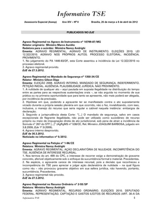 Informativo TSE
 Assessoria Especial (Asesp)    Ano XIV – No 8         Brasília, 26 de março a 8 de abril de 2012



                                   PUBLICADOS NO DJE


Agravo Regimental no Agravo de Instrumento nº 10799-87/MG
Relator originário: Ministro Marco Aurélio
Redatora para o acórdão: Ministra Nancy Andrighi
Ementa: AGRAVO REGIMENTAL. AGRAVO DE INSTRUMENTO. ELEIÇÕES 2010. LEI
12.322/2010. AGRAVO NOS PRÓPRIOS AUTOS. PROCESSO ELEITORAL. INCIDÊNCIA.
PROVIMENTO.
1. No julgamento do PA 1446-83/DF, esta Corte assentou a incidência da Lei 12.322/2010 no
processo eleitoral.
2. Agravo regimental provido.
DJE de 27.3.2012.

Agravo Regimental no Mandado de Segurança nº 1350-34/CE
Relator: Ministro Gilson Dipp
Ementa: ELEIÇÃO 2008. AGRAVO INTERNO. MANDADO DE SEGURANÇA. INDEFERIMENTO.
PETIÇÃO INICIAL. AUSÊNCIA. PLAUSIBILIDADE JURÍDICA. NÃO PROVIMENTO.
1. A nulidade de qualquer ato – aqui pautada em suposta ilegalidade na distribuição do tempo
entre as partes para as respectivas sustentações orais –, se não arguida no momento de sua
prática ou na primeira oportunidade que para tanto se apresente, não mais poderá ser alegada,
por incidência da preclusão.
2. Hipótese em que, podendo a agravante ter se manifestado contra o ato supostamente
viciado durante a própria sessão plenária em que ocorrido, não o fez, inviabilizando, com isso,
inclusive, o manejo do recurso que seria regular e cabível naquela instância: embargos de
declaração.
3. Segundo a jurisprudência desta Corte: “[...] O mandado de segurança, salvo em casos
excepcionais de flagrante ilegalidade, não pode ser utilizado como sucedâneo de recurso
próprio ou meio de impugnação direta de ato jurisdicional, sob pena de atrair a incidência da
Súmula nº 267 do STF [...]” (AgRgMS nº 538/CE, Rel. Ministro JOAQUIM BARBOSA, julgado em
3.8.2009, DJe 1º.9.2009).
4. Agravo interno desprovido.
DJE de 30.3.2012.
Noticiado no informativo nº 5/2012.

Agravo Regimental na Petição nº 1-96/CE
Relatora: Ministra Nancy Andrighi
Ementa: AGRAVO REGIMENTAL. AÇÃO DECLARATÓRIA DE NULIDADE. INCOMPETÊNCIA DO
TSE. AUSÊNCIA DE INTERESSE RECURSAL.
1. Nos termos do art. 499 do CPC, o interesse de recorrer exige a demonstração de gravame
concreto, aferível objetivamente sob o enfoque da sucumbência formal e material. Precedentes.
2. Na espécie, o agravante carece de interesse recursal, pois a decisão que reconheceu a
incompetência do TSE para apreciar e julgar ação declaratória de nulidade – na qual figura
como réu – não provocou gravame objetivo em sua esfera jurídica, não havendo, portanto,
sucumbência. Precedentes.
3. Agravo regimental não provido.
DJE de 27.3.2012.

Agravo Regimental no Recurso Ordinário nº 2-55/SP
Relatora: Ministra Nancy Andrighi
Ementa: AGRAVO REGIMENTAL. RECURSO ORDINÁRIO. ELEIÇÕES 2010. DEPUTADO
FEDERAL. REPRESENTAÇÃO. CAPTAÇÃO E GASTOS ILÍCITOS DE RECURSOS (ART. 30-A DA
Informativo TSE                                                                              4
 