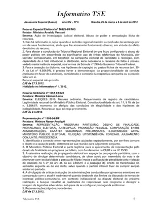 Informativo TSE
 Assessoria Especial (Asesp)     Ano XIV – No 8           Brasília, 26 de março a 8 de abril de 2012


Recurso Especial Eleitoral nº 16325-69/MG
Relator: Ministro Arnaldo Versiani
Ementa: Ação de investigação judicial eleitoral. Abuso de poder e arrecadação ilícita de
recursos.
1. Não há reformatio in pejus quando o acórdão regional mantém a conclusão da sentença por
um de seus fundamentos, ainda que lhe acrescente fundamento diverso, em virtude do efeito
devolutivo do recurso.
2. Para afastar a conclusão do Tribunal Regional Eleitoral de que ficou configurado o abuso do
poder político em decorrência do significativo uso de linhas telefônicas do Município, por
servidor comissionado, em benefício da campanha eleitoral de candidato à reeleição, com
capacidade de o fato influenciar o eleitorado, seria necessário o reexame de fatos e provas,
vedado nesta instância especial, nos termos da Súmula nº 279 do Supremo Tribunal Federal.
3. Para a cassação do diploma, nas hipóteses de captação ou gastos ilícitos de recursos (art. 30-
A da Lei nº 9.504/97), é preciso haver a demonstração da proporcionalidade da conduta
praticada em favor do candidato, considerado o contexto da respectiva campanha ou o próprio
valor em si.
Recurso especial não provido.
DJE de 27.3.2012.
Noticiado no informativo nº 1/2012.

Recurso Ordinário nº 1751-61/MT
Relatora: Ministra Cármen Lúcia
Ementa: ELEIÇÕES 2010. Recurso ordinário. Requerimento de registro de candidatura.
Legitimidade recursal do Ministério Público Eleitoral. Constitucionalidade do art. 11, § 10, da Lei
n. 9.504/97: momento de aferição das condições de elegibilidade e das hipóteses de
inelegibilidade. Recurso ao qual se nega provimento.
DJE de 2.4.2012.

Representação nº 1109-94/DF
Relatora: Ministra Nancy Andrighi
Ementa: REPRESENTAÇÃO. PROGRAMA PARTIDÁRIO. DESVIO DE FINALIDADE.
PROPAGANDA ELEITORAL ANTECIPADA. PROMOÇÃO PESSOAL. COMPARAÇÃO ENTRE
ADMINISTRAÇÕES. CARÁTER SUBLIMINAR. PRELIMINARES. ILEGITIMIDADE ATIVA.
MINISTÉRIO PÚBLICO ELEITORAL. REJEIÇÃO. LITISPENDÊNCIA. CONEXÃO. JULGAMENTO
CONJUNTO. PROCEDÊNCIA.
1. Identificada a conexão entre representações ajuizadas separadamente, por ser-lhes comuns
o objeto e a causa de pedir, determina-se sua reunião para julgamento conjunto.
2. O Ministério Público Eleitoral é parte legítima para o ajuizamento de representação pelo
desvio de finalidade em programa partidário, com fundamento na CF/88 e na LC 75/93.
3. A ostensiva realização de propaganda eleitoral em espaço de propaganda partidária, com o
objetivo de divulgar determinada candidatura, de obter apoio por intermédio do voto e de
promover com exclusividade a pessoa de filiado impõe a aplicação de penalidade pela violação
do disposto no § 3º do art. 36 da Lei 9.504/97 e a cassação do direito de transmissão no
semestre seguinte ao do ato ilícito, salvo quando o partido infrator tiver de cumprir sanção
similar no período.
4. A divulgação de críticas à atuação de administrações conduzidas por governos anteriores em
comparação com o atual é inadmissível quando desborde dos limites da discussão de temas de
interesse político-comunitário, em contexto indissociável da disputa eleitoral de próxima
realização, e busque ressaltar as qualidades do responsável pelo programa e denegrir a
imagem de legendas adversárias, sob pena de se configurar propaganda subliminar.
5. Representações julgadas procedentes.
DJE de 27.3.2012.

Informativo TSE                                                                                 6
 