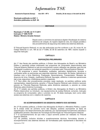 Informativo TSE
 Assessoria Especial (Asesp)    Ano XIV – No 8          Brasília, 26 de março a 8 de abril de 2012


Resolução publicada no DJE: 1.
Acórdãos publicados no DJE: 40.


                                          DESTAQUE


Resolução nº 23.365, de 17.11.2011
Instrução nº 1205-75/DF
Relator: Ministro Arnaldo Versiani

                        Dispõe sobre a cerimônia de assinatura digital e fiscalização do sistema
                        eletrônico de votação, do registro digital do voto, da votação paralela e
                        dos procedimentos de segurança dos dados dos sistemas eleitorais.

O Tribunal Superior Eleitoral, no uso das atribuições que lhe conferem o art. 23, inciso IX, do
Código Eleitoral e o art. 105 da Lei nº 9.504, de 30 de setembro de 1997, resolve expedir a
seguinte instrução:

                                          CAPÍTULO I

                                DISPOSIÇÕES PRELIMINARES

Art. 1º Aos fiscais dos partidos políticos, à Ordem dos Advogados do Brasil e ao Ministério
Público é garantido acesso antecipado aos programas de computador desenvolvidos pelo
Tribunal Superior Eleitoral ou sob sua encomenda a serem utilizados nas eleições, para fins de
fiscalização e auditoria, em ambiente específico e controlado pelo Tribunal Superior Eleitoral.
§ 1º Os programas a serem fiscalizados, auditados, assinados digitalmente, lacrados e
verificados serão os pertinentes aos seguintes sistemas: Gerenciador de Dados, Aplicativos e
Interface com a Urna Eletrônica, Preparação, Gerenciamento, Transportador, Receptor de
Arquivos de Urna, Votação, Justificativa Eleitoral, Apuração, utilitários e sistemas operacionais
das urnas, segurança, e bibliotecas-padrão e especiais.
§ 2º Para efeito dos procedimentos previstos nesta resolução, os partidos políticos serão
representados, respectivamente, perante o Tribunal Superior Eleitoral, pelo diretório nacional,
perante os Tribunais Regionais Eleitorais, pelos diretórios estaduais, e, perante os Juízes
Eleitorais, pelos diretórios municipais.
Art. 2º É vedado aos partidos políticos, à Ordem dos Advogados do Brasil e ao Ministério
Público desenvolver ou introduzir, nos equipamentos da Justiça Eleitoral, comando, instrução
ou programa de computador, salvo o previsto no art. 16 desta resolução, bem como obter
acesso aos sistemas com o objetivo de copiá-los.

                                          CAPÍTULO II

              DO ACOMPANHAMENTO DO DESENVOLVIMENTO DOS SISTEMAS

Art. 3º Os partidos políticos, a Ordem dos Advogados do Brasil e o Ministério Público, a partir
de 6 meses antes do primeiro turno das eleições, poderão acompanhar as fases de
especificação e de desenvolvimento dos sistemas, por representantes formalmente indicados e
qualificados perante a Secretaria de Tecnologia da Informação do Tribunal Superior Eleitoral.
§ 1º O acompanhamento de que trata o caput somente poderá ser realizado no Tribunal
Superior Eleitoral.
§ 2º Os pedidos, inclusive dúvidas e questionamentos técnicos, formulados durante o
acompanhamento dos sistemas deverão ser formalizados pelo representante à Secretaria do
Informativo TSE                                                                               7
 