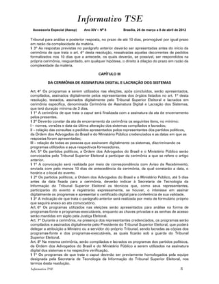 Informativo TSE
 Assessoria Especial (Asesp)    Ano XIV – No 8          Brasília, 26 de março a 8 de abril de 2012


Tribunal para análise e posterior resposta, no prazo de até 10 dias, prorrogável por igual prazo
em razão da complexidade da matéria.
§ 3º As respostas previstas no parágrafo anterior deverão ser apresentadas antes do início da
cerimônia de que trata o art. 4º desta resolução, ressalvadas aquelas decorrentes de pedidos
formalizados nos 10 dias que a antecede, os quais deverão, se possível, ser respondidos na
própria cerimônia, resguardado, em qualquer hipótese, o direito à dilação do prazo em razão da
complexidade da matéria.

                                         CAPÍTULO III

           DA CERIMÔNIA DE ASSINATURA DIGITAL E LACRAÇÃO DOS SISTEMAS

Art. 4º Os programas a serem utilizados nas eleições, após concluídos, serão apresentados,
compilados, assinados digitalmente pelos representantes dos órgãos listados no art. 1º desta
resolução, testados, assinados digitalmente pelo Tribunal Superior Eleitoral e lacrados em
cerimônia específica, denominada Cerimônia de Assinatura Digital e Lacração dos Sistemas,
que terá duração mínima de 3 dias.
§ 1º A cerimônia de que trata o caput será finalizada com a assinatura da ata de encerramento
pelos presentes.
§ 2º Deverão constar da ata de encerramento da cerimônia os seguintes itens, no mínimo:
I – nomes, versões e data da última alteração dos sistemas compilados e lacrados;
II – relação das consultas e pedidos apresentados pelos representantes dos partidos políticos,
da Ordem dos Advogados do Brasil e do Ministério Público credenciados e as datas em que as
respostas foram apresentadas;
III – relação de todas as pessoas que assinaram digitalmente os sistemas, discriminando os
programas utilizados e seus respectivos fornecedores.
Art. 5º Os partidos políticos, a Ordem dos Advogados do Brasil e o Ministério Público serão
convocados pelo Tribunal Superior Eleitoral a participar da cerimônia a que se refere o artigo
anterior.
§ 1º A convocação será realizada por meio de correspondência com Aviso de Recebimento,
enviada com pelo menos 10 dias de antecedência da cerimônia, da qual constarão a data, o
horário e o local do evento.
§ 2º Os partidos políticos, a Ordem dos Advogados do Brasil e o Ministério Público, até 5 dias
antes da data fixada para a cerimônia, deverão indicar à Secretaria de Tecnologia da
Informação do Tribunal Superior Eleitoral os técnicos que, como seus representantes,
participarão do evento e registrarão expressamente, se houver, o interesse em assinar
digitalmente os programas e apresentar o certificado digital para conferência de sua validade.
§ 3º A indicação de que trata o parágrafo anterior será realizada por meio de formulário próprio
que seguirá anexo ao ato convocatório.
Art. 6º Os programas utilizados nas eleições serão apresentados para análise na forma de
programas-fonte e programas-executáveis, enquanto as chaves privadas e as senhas de acesso
serão mantidas em sigilo pela Justiça Eleitoral.
Art. 7º Durante a cerimônia, na presença dos representantes credenciados, os programas serão
compilados e assinados digitalmente pelo Presidente do Tribunal Superior Eleitoral, que poderá
delegar a atribuição a Ministro ou a servidor do próprio Tribunal, sendo lacradas as cópias dos
programas-fonte e dos programas-executáveis, as quais ficarão sob a guarda do Tribunal
Superior Eleitoral.
Art. 8º Na mesma cerimônia, serão compilados e lacrados os programas dos partidos políticos,
da Ordem dos Advogados do Brasil e do Ministério Público a serem utilizados na assinatura
digital dos sistemas e na respectiva verificação.
§ 1º Os programas de que trata o caput deverão ser previamente homologados pela equipe
designada pela Secretaria de Tecnologia da Informação do Tribunal Superior Eleitoral, nos
termos desta resolução.
Informativo TSE                                                                               8
 