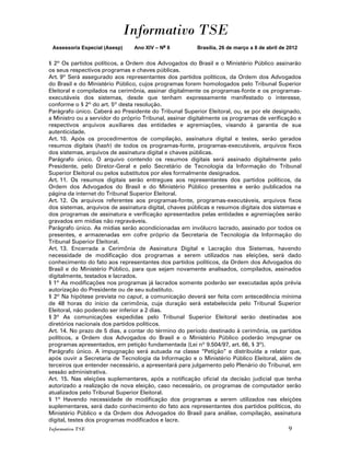 Informativo TSE
 Assessoria Especial (Asesp)    Ano XIV – No 8          Brasília, 26 de março a 8 de abril de 2012


§ 2º Os partidos políticos, a Ordem dos Advogados do Brasil e o Ministério Público assinarão
os seus respectivos programas e chaves públicas.
Art. 9º Será assegurado aos representantes dos partidos políticos, da Ordem dos Advogados
do Brasil e do Ministério Público, cujos programas forem homologados pelo Tribunal Superior
Eleitoral e compilados na cerimônia, assinar digitalmente os programas-fonte e os programas-
executáveis dos sistemas, desde que tenham expressamente manifestado o interesse,
conforme o § 2º do art. 5º desta resolução.
Parágrafo único. Caberá ao Presidente do Tribunal Superior Eleitoral, ou, se por ele designado,
a Ministro ou a servidor do próprio Tribunal, assinar digitalmente os programas de verificação e
respectivos arquivos auxiliares das entidades e agremiações, visando à garantia de sua
autenticidade.
Art. 10. Após os procedimentos de compilação, assinatura digital e testes, serão gerados
resumos digitais (hash) de todos os programas-fonte, programas-executáveis, arquivos fixos
dos sistemas, arquivos de assinatura digital e chaves públicas.
Parágrafo único. O arquivo contendo os resumos digitais será assinado digitalmente pelo
Presidente, pelo Diretor-Geral e pelo Secretário de Tecnologia da Informação do Tribunal
Superior Eleitoral ou pelos substitutos por eles formalmente designados.
Art. 11. Os resumos digitais serão entregues aos representantes dos partidos políticos, da
Ordem dos Advogados do Brasil e do Ministério Público presentes e serão publicados na
página da internet do Tribunal Superior Eleitoral.
Art. 12. Os arquivos referentes aos programas-fonte, programas-executáveis, arquivos fixos
dos sistemas, arquivos de assinatura digital, chaves públicas e resumos digitais dos sistemas e
dos programas de assinatura e verificação apresentados pelas entidades e agremiações serão
gravados em mídias não regraváveis.
Parágrafo único. As mídias serão acondicionadas em invólucro lacrado, assinado por todos os
presentes, e armazenadas em cofre próprio da Secretaria de Tecnologia da Informação do
Tribunal Superior Eleitoral.
Art. 13. Encerrada a Cerimônia de Assinatura Digital e Lacração dos Sistemas, havendo
necessidade de modificação dos programas a serem utilizados nas eleições, será dado
conhecimento do fato aos representantes dos partidos políticos, da Ordem dos Advogados do
Brasil e do Ministério Público, para que sejam novamente analisados, compilados, assinados
digitalmente, testados e lacrados.
§ 1º As modificações nos programas já lacrados somente poderão ser executadas após prévia
autorização do Presidente ou de seu substituto.
§ 2º Na hipótese prevista no caput, a comunicação deverá ser feita com antecedência mínima
de 48 horas do início da cerimônia, cuja duração será estabelecida pelo Tribunal Superior
Eleitoral, não podendo ser inferior a 2 dias.
§ 3º As comunicações expedidas pelo Tribunal Superior Eleitoral serão destinadas aos
diretórios nacionais dos partidos políticos.
Art. 14. No prazo de 5 dias, a contar do término do período destinado à cerimônia, os partidos
políticos, a Ordem dos Advogados do Brasil e o Ministério Público poderão impugnar os
programas apresentados, em petição fundamentada (Lei nº 9.504/97, art. 66, § 3º).
Parágrafo único. A impugnação será autuada na classe “Petição” e distribuída a relator que,
após ouvir a Secretaria de Tecnologia da Informação e o Ministério Público Eleitoral, além de
terceiros que entender necessário, a apresentará para julgamento pelo Plenário do Tribunal, em
sessão administrativa.
Art. 15. Nas eleições suplementares, após a notificação oficial da decisão judicial que tenha
autorizado a realização de nova eleição, caso necessário, os programas de computador serão
atualizados pelo Tribunal Superior Eleitoral.
§ 1º Havendo necessidade de modificação dos programas a serem utilizados nas eleições
suplementares, será dado conhecimento do fato aos representantes dos partidos políticos, do
Ministério Público e da Ordem dos Advogados do Brasil para análise, compilação, assinatura
digital, testes dos programas modificados e lacre.
Informativo TSE                                                                               9
 