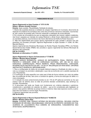 Informativo TSE
 Assessoria Especial (Asesp)    Ano XIV – No 9              Brasília, 9 a 15 de abril de 2012



                                   PUBLICADOS NO DJE


Agravo Regimental na Ação Cautelar nº 1777-31/PA
Relator: Ministro Arnaldo Versiani
Ementa: Ação cautelar. Plausibilidade. Nulidade de eleição.
1. Diante das questões alusivas à nulidade da votação majoritária em município, decorrente da
especial circunstância do somatório dos votos dos primeiros e terceiros colocados, recomenda-
se, até o exame da questão pelo Tribunal, suspender a realização de novas eleições.
2. Em virtude da circunstância de que os segundos colocados não tiveram registro indeferido,
não foram cassados por decisão da Justiça Eleitoral e, afinal, foram diplomados e assumiram
os mandatos eletivos, recomenda-se não haver alternância da Chefia do Poder Executivo.
3. “Não tem legitimidade para propor agravo regimental em ação cautelar o terceiro que não
participou do processo principal” (Agravos Regimentais na Ação Cautelar nº 3.334, rel. Min.
Marcelo Ribeiro).
Agravo regimental dos Diretórios Municipais do Partido Popular Socialista (PPS) e do Partido
Social Democrata Cristão (PSDC) não providos e agravo regimental da Câmara Municipal de
Almeirim não conhecido.
DJE de 13.4.2012.
Noticiado no informativo nº 4/2012.

Agravo Regimental no Agravo de Instrumento nº 77-58/SE
Relatora: Ministra Nancy Andrighi
Ementa: AGRAVO REGIMENTAL. AGRAVO DE INSTRUMENTO. PENAL. PREFEITO, VICE-
PREFEITO E VEREADOR. CRIME DE CORRUPÇÃO ELEITORAL. ART. 299 DO CE. DOLO
ESPECÍFICO. COMPROVAÇÃO. PROVA INDIRETA. PRAZO PRESCRICIONAL. CONTAGEM.
INTERPRETAÇÃO RESTRITIVA DO ART. 115 DO CP. MAJORAÇÃO DA PENA-BASE. CRITÉRIOS
ABSTRATOS E GENÉRICOS. IMPOSSIBILIDADE.
1. Para a configuração do delito de corrupção eleitoral exige-se a finalidade de obter ou dar o
voto ou conseguir ou prometer a abstenção, o que não se confunde com o pedido expresso de
voto. Precedentes.
2. A verificação do dolo específico em cada caso é feita de forma indireta, por meio da análise
das circunstâncias de fato, tais como a conduta do agente, a forma de execução do delito e o
meio empregado.
3. A redução do prazo prescricional prevista no art. 115 do CP aplica-se somente ao réu que
possua mais de setenta anos na data da primeira decisão condenatória, seja sentença ou
acórdão. Precedentes.
4. A pena-base não pode ser fixada com fundamento em critérios abstratos e genéricos,
notadamente a gravidade em abstrato do delito – que já foi considerada pelo legislador ao
prever o tipo penal e delimitar as penas mínima e máxima. Caso esse equívoco ocorra, a pena-
base deve ser fixada no mínimo legal. Precedentes.
5. Agravos regimentais não providos.
DJE de 9.4.2012.

Agravo Regimental no Recurso Especial Eleitoral nº 35.802/CE
Relator: Ministro Gilson Dipp
Ementa: ELEIÇÕES 2008. AGRAVO INTERNO EM RECURSO ESPECIAL. RECURSO CONTRA
EXPEDIÇÃO DE DIPLOMA. INELEGIBILIDADE. CONTAS DE EX-PREFEITO. DECISÕES DO TCM.
AUSÊNCIA DE JULGAMENTO PELA CÂMARA DE VEREADORES. FUNDAMENTOS NÃO
AFASTADOS. DESPROVIMENTO.


Informativo TSE                                                                                 4
 