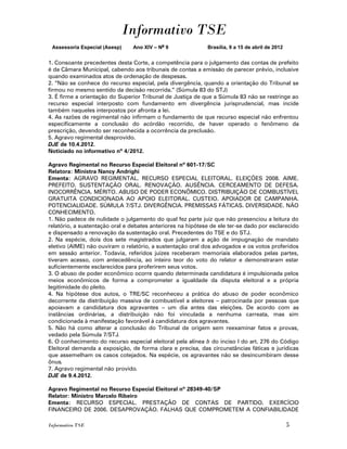 Informativo TSE
 Assessoria Especial (Asesp)    Ano XIV – No 9               Brasília, 9 a 15 de abril de 2012


1. Consoante precedentes desta Corte, a competência para o julgamento das contas de prefeito
é da Câmara Municipal, cabendo aos tribunais de contas a emissão de parecer prévio, inclusive
quando examinados atos de ordenação de despesas.
2. “Não se conhece do recurso especial, pela divergência, quando a orientação do Tribunal se
firmou no mesmo sentido da decisão recorrida.” (Súmula 83 do STJ)
3. É firme a orientação do Superior Tribunal de Justiça de que a Súmula 83 não se restringe ao
recurso especial interposto com fundamento em divergência jurisprudencial, mas incide
também naqueles interpostos por afronta a lei.
4. As razões de regimental não infirmam o fundamento de que recurso especial não enfrentou
especificamente a conclusão do acórdão recorrido, de haver operado o fenômeno da
prescrição, devendo ser reconhecida a ocorrência da preclusão.
5. Agravo regimental desprovido.
DJE de 10.4.2012.
Noticiado no informativo nº 4/2012.

Agravo Regimental no Recurso Especial Eleitoral nº 601-17/SC
Relatora: Ministra Nancy Andrighi
Ementa: AGRAVO REGIMENTAL. RECURSO ESPECIAL ELEITORAL. ELEIÇÕES 2008. AIME.
PREFEITO. SUSTENTAÇÃO ORAL. RENOVAÇÃO. AUSÊNCIA. CERCEAMENTO DE DEFESA.
INOCORRÊNCIA. MÉRITO. ABUSO DE PODER ECONÔMICO. DISTRIBUIÇÃO DE COMBUSTÍVEL
GRATUITA CONDICIONADA AO APOIO ELEITORAL. CUSTEIO. APOIADOR DE CAMPANHA.
POTENCIALIDADE. SÚMULA 7/STJ. DIVERGÊNCIA. PREMISSAS FÁTICAS. DIVERSIDADE. NÃO
CONHECIMENTO.
1. Não padece de nulidade o julgamento do qual fez parte juiz que não presenciou a leitura do
relatório, a sustentação oral e debates anteriores na hipótese de ele ter-se dado por esclarecido
e dispensado a renovação da sustentação oral. Precedentes do TSE e do STJ.
2. Na espécie, dois dos sete magistrados que julgaram a ação de impugnação de mandato
eletivo (AIME) não ouviram o relatório, a sustentação oral dos advogados e os votos proferidos
em sessão anterior. Todavia, referidos juízes receberam memoriais elaborados pelas partes,
tiveram acesso, com antecedência, ao inteiro teor do voto do relator e demonstraram estar
suficientemente esclarecidos para proferirem seus votos.
3. O abuso de poder econômico ocorre quando determinada candidatura é impulsionada pelos
meios econômicos de forma a comprometer a igualdade da disputa eleitoral e a própria
legitimidade do pleito.
4. Na hipótese dos autos, o TRE/SC reconheceu a prática do abuso de poder econômico
decorrente da distribuição massiva de combustível a eleitores – patrocinada por pessoas que
apoiavam a candidatura dos agravantes – um dia antes das eleições. De acordo com as
instâncias ordinárias, a distribuição não foi vinculada a nenhuma carreata, mas sim
condicionada à manifestação favorável à candidatura dos agravantes.
5. Não há como alterar a conclusão do Tribunal de origem sem reexaminar fatos e provas,
vedado pela Súmula 7/STJ.
6. O conhecimento do recurso especial eleitoral pela alínea b do inciso I do art. 276 do Código
Eleitoral demanda a exposição, de forma clara e precisa, das circunstâncias fáticas e jurídicas
que assemelham os casos cotejados. Na espécie, os agravantes não se desincumbiram desse
ônus.
7. Agravo regimental não provido.
DJE de 9.4.2012.

Agravo Regimental no Recurso Especial Eleitoral nº 28349-40/SP
Relator: Ministro Marcelo Ribeiro
Ementa: RECURSO ESPECIAL. PRESTAÇÃO DE CONTAS DE PARTIDO. EXERCÍCIO
FINANCEIRO DE 2006. DESAPROVAÇÃO. FALHAS QUE COMPROMETEM A CONFIABILIDADE

Informativo TSE                                                                                  5
 