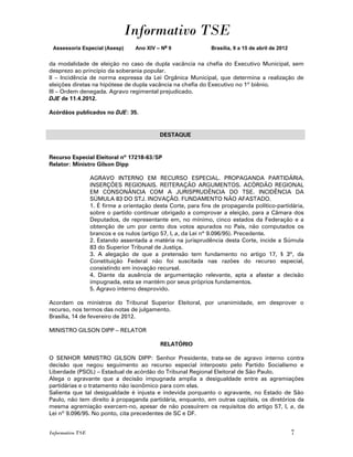 Informativo TSE
 Assessoria Especial (Asesp)       Ano XIV – No 9              Brasília, 9 a 15 de abril de 2012


da modalidade de eleição no caso de dupla vacância na chefia do Executivo Municipal, sem
desprezo ao princípio da soberania popular.
II – Incidência de norma expressa da Lei Orgânica Municipal, que determina a realização de
eleições diretas na hipótese de dupla vacância na chefia do Executivo no 1º biênio.
III – Ordem denegada. Agravo regimental prejudicado.
DJE de 11.4.2012.

Acórdãos publicados no DJE: 35.


                                            DESTAQUE


Recurso Especial Eleitoral nº 17218-63/SP
Relator: Ministro Gilson Dipp

                  AGRAVO INTERNO EM RECURSO ESPECIAL. PROPAGANDA PARTIDÁRIA.
                  INSERÇÕES REGIONAIS. REITERAÇÃO ARGUMENTOS. ACÓRDÃO REGIONAL
                  EM CONSONÂNCIA COM A JURISPRUDÊNCIA DO TSE. INCIDÊNCIA DA
                  SÚMULA 83 DO STJ. INOVAÇÃO. FUNDAMENTO NÃO AFASTADO.
                  1. É firme a orientação desta Corte, para fins de propaganda político-partidária,
                  sobre o partido continuar obrigado a comprovar a eleição, para a Câmara dos
                  Deputados, de representante em, no mínimo, cinco estados da Federação e a
                  obtenção de um por cento dos votos apurados no País, não computados os
                  brancos e os nulos (artigo 57, I, a, da Lei nº 9.096/95). Precedente.
                  2. Estando assentada a matéria na jurisprudência desta Corte, incide a Súmula
                  83 do Superior Tribunal de Justiça.
                  3. A alegação de que a pretensão tem fundamento no artigo 17, § 3º, da
                  Constituição Federal não foi suscitada nas razões do recurso especial,
                  consistindo em inovação recursal.
                  4. Diante da ausência de argumentação relevante, apta a afastar a decisão
                  impugnada, esta se mantém por seus próprios fundamentos.
                  5. Agravo interno desprovido.

Acordam os ministros do Tribunal Superior Eleitoral, por unanimidade, em desprover o
recurso, nos termos das notas de julgamento.
Brasília, 14 de fevereiro de 2012.

MINISTRO GILSON DIPP – RELATOR

                                            RELATÓRIO

O SENHOR MINISTRO GILSON DIPP: Senhor Presidente, trata-se de agravo interno contra
decisão que negou seguimento ao recurso especial interposto pelo Partido Socialismo e
Liberdade (PSOL) – Estadual de acórdão do Tribunal Regional Eleitoral de São Paulo.
Alega o agravante que a decisão impugnada amplia a desigualdade entre as agremiações
partidárias e o tratamento não isonômico para com elas.
Salienta que tal desigualdade é injusta e indevida porquanto o agravante, no Estado de São
Paulo, não tem direito à propaganda partidária, enquanto, em outras capitais, os diretórios da
mesma agremiação exercem-no, apesar de não possuírem os requisitos do artigo 57, I, a, da
Lei nº 9.096/95. No ponto, cita precedentes de SC e DF.


Informativo TSE                                                                                    7
 