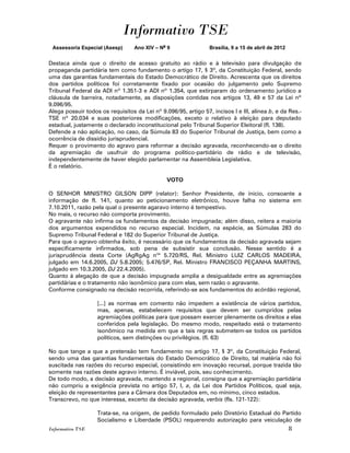 Informativo TSE
 Assessoria Especial (Asesp)      Ano XIV – No 9                Brasília, 9 a 15 de abril de 2012


Destaca ainda que o direito de acesso gratuito ao rádio e à televisão para divulgação de
propaganda partidária tem como fundamento o artigo 17, § 3º, da Constituição Federal, sendo
uma das garantias fundamentais do Estado Democrático de Direito. Acrescenta que os direitos
dos partidos políticos foi corretamente fixado por ocasião do julgamento pelo Supremo
Tribunal Federal da ADI nº 1.351-3 e ADI nº 1.354, que extirparam do ordenamento jurídico a
cláusula de barreira, notadamente, as disposições contidas nos artigos 13, 49 e 57 da Lei nº
9.096/95.
Alega possuir todos os requisitos da Lei nº 9.096/95, artigo 57, incisos I e III, alínea b, e da Res.-
TSE nº 20.034 e suas posteriores modificações, exceto o relativo à eleição para deputado
estadual, justamente o declarado inconstitucional pelo Tribunal Superior Eleitoral (fl. 138).
Defende a não aplicação, no caso, da Súmula 83 do Superior Tribunal de Justiça, bem como a
ocorrência de dissídio jurisprudencial.
Requer o provimento do agravo para reformar a decisão agravada, reconhecendo-se o direito
da agremiação de usufruir do programa político-partidário de rádio e de televisão,
independentemente de haver elegido parlamentar na Assembleia Legislativa.
É o relatório.

                                               VOTO

O SENHOR MINISTRO GILSON DIPP (relator): Senhor Presidente, de ínicio, consoante a
informação de fl. 141, quanto ao peticionamento eletrônico, houve falha no sistema em
7.10.2011, razão pela qual o presente agaravo interno é tempestivo.
No mais, o recurso não comporta provimento.
O agravante não infirma os fundamentos da decisão impugnada; além disso, reitera a maioria
dos argumentos expendidos no recurso especial. Incidem, na espécie, as Súmulas 283 do
Supremo Tribunal Federal e 182 do Superior Tribunal de Justiça.
Para que o agravo obtenha êxito, é necessário que os fundamentos da decisão agravada sejam
especificamente infirmados, sob pena de subsistir sua conclusão. Nesse sentido é a
jurisprudência desta Corte (AgRgAg nos 5.720/RS, Rel. Ministro LUIZ CARLOS MADEIRA,
julgado em 14.6.2005, DJ 5.8.2005; 5.476/SP, Rel. Ministro FRANCISCO PEÇANHA MARTINS,
julgado em 10.3.2005, DJ 22.4.2005).
Quanto à alegação de que a decisão impugnada amplia a desigualdade entre as agremiações
partidárias e o tratamento não isonômico para com elas, sem razão o agravante.
Conforme consignado na decisão recorrida, referindo-se aos fundamentos do acórdão regional,

                   [...] as normas em comento não impedem a existência de vários partidos,
                   mas, apenas, estabelecem requisitos que devem ser cumpridos pelas
                   agremiações políticas para que possam exercer plenamente os direitos a elas
                   conferidos pela legislação. Do mesmo modo, respeitado está o tratamento
                   isonômico na medida em que a tais regras submetem-se todos os partidos
                   políticos, sem distinções ou privilégios. (fl. 63)

No que tange a que a pretensão tem fundamento no artigo 17, § 3º, da Constituição Federal,
sendo uma das garantias fundamentais do Estado Democrático de Direito, tal matéria não foi
suscitada nas razões do recurso especial, consistindo em inovação recursal, porque trazida tão
somente nas razões deste agravo interno. É inviável, pois, seu conhecimento.
De todo modo, a decisão agravada, mantendo a regional, consigna que a agremiação partidária
não cumpriu a exigência prevista no artigo 57, I, a, da Lei dos Partidos Políticos, qual seja,
eleição de representantes para a Câmara dos Deputados em, no mínimo, cinco estados.
Transcrevo, no que interessa, excerto da decisão agravada, verbis (fls. 121-122):

                   Trata-se, na origem, de pedido formulado pelo Diretório Estadual do Partido
                   Socialismo e Liberdade (PSOL) requerendo autorização para veiculação de
Informativo TSE                                                                                     8
 
