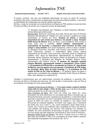 Informativo TSE
 Assessoria Especial (Asesp)   Ano XIV – No 11          Brasília, 30 de abril a 6 de maio de 2012


O evento, portanto, não teve sua finalidade desvirtuada, tal como se extrai do conjunto
probatório dos autos, notadamente da degravação do áudio da audiência pública, o que exclui
a possibilidade de configuração da conduta vedada neste caso.
De fato, a mesa foi composta com predominância de filiados ao PTB, partido do recorrido Vitor
Francisco da Silva, de acordo com o seguinte excerto da degravação:

                  “1º Simpósio das Relações dos Trabalhos na Atual Conjuntura Mundial –
                  Câmara Municipal de Sorocaba”
                  Ricardo Zafra: Senhoras e senhores, boa noite. Vamos dar início ao Primeiro
                  Simpósio das Relações de Trabalho em nível nacional e gostaria que todos
                  adentrassem ao recinto, por favor. Gostaria de chamar o vereador
                  responsável por este evento que chamou e irá presidir a mesa, Vereador
                  Emílio Souza de Oliveira. Ruby, por favor, a sua presidência. Para compor a
                  mesa, junto com o vereador, chamo também, representando o
                  empresariado de Sorocaba, o empresário Vitor Francisco da Silva, para
                  compor a mesa também. Com igual importância, chamo à mesa o assessor
                  do deputado Vicentinho, Francisco José Ferreira, para também compor a
                  mesa. Chamamos, também, a organizadora deste evento, pessoa
                  responsável por formatar e levar para nós a discussão sobre as relações de
                  trabalho, Iracy Jesus do Nascimento. Representando os sindicatos em
                  Sorocaba, Doutor Claudinei dos Santos. Diretor da Secretaria do Trabalho,
                  representando o Secretário das Relações de Trabalho, Roberto Farias,
                  representado pelo Senhor Firmino. O assessor do deputado estadual
                  Campos Machado, representando também o sindicalismo, Cícero Freitas.
                  [...] O presidente do PTB de Pilar e coordenador do interior, Sr. João Batista
                  de Moraes, que nos agracia com sua presença. A presidente do PTB mulher
                  em Sorocaba, Maria Alice de Paula Gonzaga. [...] A presidente do PTB
                  mulher de Pilar do Sul, Lilian de Moraes. [...] E gostaria, agora, de passar a
                  palavra para o presidente dos trabalhos, Vereador Emílio Souza de Oliveira,
                  Ruby. (sem destaque no original) (fl. 9).

Também é incontroverso que, em determinado momento da audiência, o recorrido Vitor
Francisco da Silva é chamado para discursar. Ao final da fala, é mencionado o fato de Vitor já
ter sorteado um emprego em outra oportunidade:

                  Vereador Emílio Souza de Oliveira: [...] E eu quero passar a palavra também
                  nesta noite ao meu amigo, o Vitor do São José, que é da Nova Sorocaba,
                  vizinha da gente lá, pra dá o seu boa noite também.
                  Vitor Francisco da Silva: Boa noite pra todas, pra todos. Eu, como
                  empresário do ramo alimentício, fui convidado pelo Ruby e acredito que, as
                  40 (quarenta) horas, que todo o pessoal que tá pedindo e, o Vicentinho lidera
                  essa luta, é importante. Por que é importante? Vai tê mais empregos, hoje os
                  jovens tá difícil pra entrar no mercado de trabalho e com essas horas
                  diminuindo pro pessoal trabalhar, vai sobrar mais vagas, que é importante
                  pra todos nós, num é isso? [...] Eu, como empresário, apoio essas horas a
                  menos, não a menos, pra melhorar mais a qualidade de vida e pra diminuir
                  mais pressão das pessoas, pra diminuir mais pessoas com estresse no
                  trabalho. Eu como empresário de Sorocaba, eu apoio. Vou passar a palavra
                  pra meu amigo que está nessa luta, incentivando aí. Seu nome é? Francisco.
                  Vereador Emílio Souza de Oliveira: Pra quem. A gente ouviu aí o Vitor do
                  São José, que também o Vitor é um empresário na nossa cidade e também
                  tem bastantes empregados e funcionários. (fls. 10-11)
                  [...]
Informativo TSE                                                                             10
 