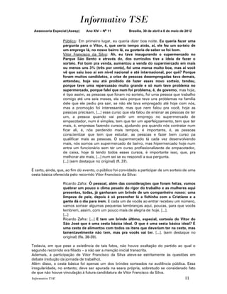Informativo TSE
 Assessoria Especial (Asesp)   Ano XIV – No 11           Brasília, 30 de abril a 6 de maio de 2012


                  Público: Em primeiro lugar, eu queria dizer boa noite. Eu queria fazer uma
                  pergunta para o Vitor, é, que certo tempo atrás, aí, ele fez um sorteio de
                  um emprego lá, no nosso bairro lá, eu gostaria de saber se foi bom.
                  Vitor Francisco da Silva: Ah, eu tava inaugurando o supermercado no
                  Parque São Bento e através do, dos currículos tive a ideia de fazer o
                  sorteio. Foi bom pra venda, aumentou a venda do supermercado em mais
                  ou menos uns 3% (três por cento), foi uma marca muito boa, mas aí você
                  vê que saiu isso aí em nível nacional e até internacional, por quê? Porque
                  foram muitos candidatos, a crise de pessoas desempregadas tava demais,
                  entendeu, hoje sou até proibido de fazer esses novo sorteio, tendeu,
                  porque teve uma repercussão muito grande e só num teve problema no
                  supermercado, porque falei que num foi problema, é, do governo, mas hoje,
                  é tipo assim, as pessoas que foram no sorteio, foi uma pessoa que trabalho
                  comigo até uns seis meses, ela saiu porque teve uns problemas na família
                  dele que ele pediu pra sair, se não ele tava empregado até hoje com nós,
                  mas a promoção foi interessante, mas que nem falou pra você, hoje as
                  pessoas precisam, [...] esse curso que ela falou de ensinar as pessoas de ter
                  um, a pessoa quando vai pedir um emprego no supermercado de
                  empacotador, num é simples, tem que ter um aperfeiçoamento, tem que ter
                  mais, é, empresas fazendo cursos, ajudando pra quando nós contratar num
                  ficar ali, é, nós perdendo mais tempos, é importante, é, as pessoas
                  conscientizar que tem que estudar, as pessoas e fazer bem curso pa
                  qualificar mais as pessoas. O supermercado tá cada vez desenvolvendo
                  mais, nós somos um supermercado de bairro, mas hipermercado hoje num
                  entra um funcionário sem ter um curso profissionalizante de empacotador,
                  de caixa, hoje tá tendo todos esses cursos, é importante isso, que, pra
                  melhorar ate mais, [...] num sei se eu respondi a sua pergunta.
                  [...] (sem destaque no original) (fl. 37).

É certo, ainda, que, ao fim do evento, o público foi convidado a participar de um sorteio de uma
cesta básica oferecida pelo recorrido Vitor Francisco da Silva:

                  Ricardo Zafra: Ô pessoal, além das considerações que foram feitas, vamos
                  quebrar um pouco o clima pesado do rigor do trabalho e as mulheres aqui
                  presentes, todas, já ganharam um brinde de um companheiro nosso: uma
                  limpeza de pele, depois é só preencher lá a fichinha com a Cristiane e a
                  gente dá o dia para irem. E cada um de vocês ao entrar recebeu um número,
                  vamos sortear algumas pequenas lembranças aqui, poucas, para que vocês
                  lembrem, assim, com um pouco mais de alegria de hoje. [...].
                  [...]
                  Ricardo Zafra: [...] E tem um brinde último, especial, cortesia do Vitor do
                  São José que é uma cesta básica ideal. O que é uma cesta básica ideal? É
                  uma cesta de alimentos com todos os itens que deveriam ter na cesta, mas
                  lamentavelmente não tem, mas pra vocês vai ter. [...]. (sem destaque no
                  original) (fls. 38-39).

Todavia, em que pese a existência de tais fatos, não houve exaltação do partido ao qual o
segundo recorrido era filiado – a não ser a menção inicial transcrita.
Ademais, a participação de Vitor Francisco da Silva ateve-se estritamente às questões em
debate (redução da jornada de trabalho).
Além disso, a cesta básica foi apenas um dos brindes sorteados na audiência pública. Essa
irregularidade, no entanto, deve ser apurada na seara própria, sobretudo se considerado fato
de que não houve vinculação à futura candidatura de Vitor Francisco da Silva.
Informativo TSE                                                                              11
 